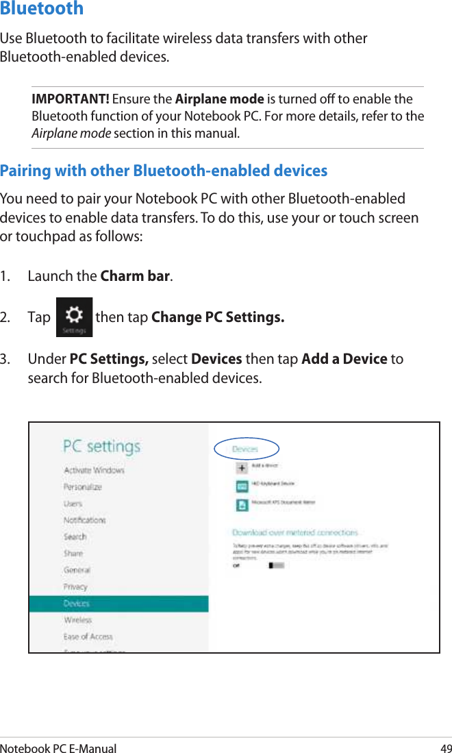 Notebook PC E-Manual49Bluetooth Use Bluetooth to facilitate wireless data transfers with other Bluetooth-enabled devices.IMPORTANT! Ensure the Airplane mode is turned o to enable the Bluetooth function of your Notebook PC. For more details, refer to the Airplane mode section in this manual.Pairing with other Bluetooth-enabled devicesYou need to pair your Notebook PC with other Bluetooth-enabled devices to enable data transfers. To do this, use your or touch screen or touchpad as follows:1.  Launch the Charm bar.2.  Tap  then tap Change PC Settings.3.  Under PC Settings, select Devices then tap Add a Device to search for Bluetooth-enabled devices.