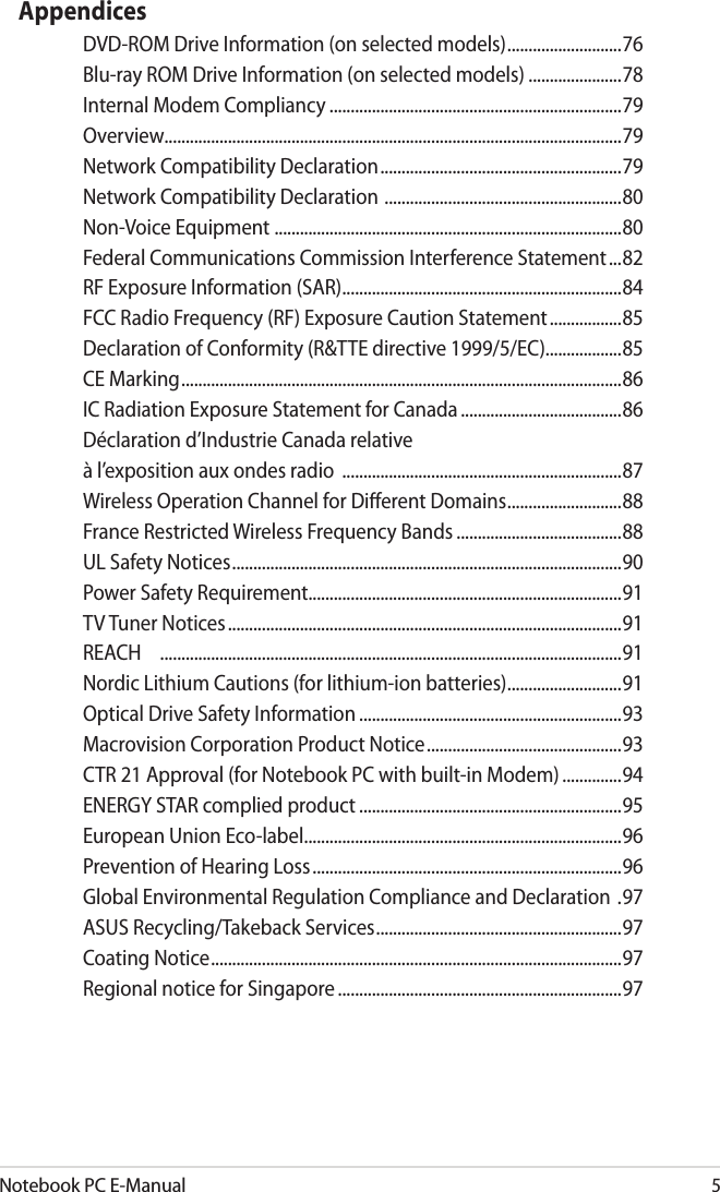 Notebook PC E-Manual5AppendicesDVD-ROM Drive Information (on selected models) ...........................76Blu-ray ROM Drive Information (on selected models) ......................78Internal Modem Compliancy .....................................................................79Overview............................................................................................................79Network Compatibility Declaration .........................................................79Network Compatibility Declaration  ........................................................80Non-Voice Equipment  ..................................................................................80Federal Communications Commission Interference Statement ...82RF Exposure Information (SAR) ..................................................................84FCC Radio Frequency (RF) Exposure Caution Statement .................85Declaration of Conformity (R&amp;TTE directive 1999/5/EC) ..................85CE Marking ........................................................................................................86IC Radiation Exposure Statement for Canada ......................................86Déclaration d’Industrie Canada relative à l’exposition aux ondes radio  ..................................................................87Wireless Operation Channel for Dierent Domains ...........................88France Restricted Wireless Frequency Bands .......................................88UL Safety Notices ............................................................................................90Power Safety Requirement..........................................................................91TV Tuner Notices .............................................................................................91REACH  .............................................................................................................91Nordic Lithium Cautions (for lithium-ion batteries) ...........................91Optical Drive Safety Information ..............................................................93Macrovision Corporation Product Notice ..............................................93CTR 21 Approval (for Notebook PC with built-in Modem) ..............94ENERGY STAR complied product ..............................................................95European Union Eco-label ...........................................................................96Prevention of Hearing Loss .........................................................................96Global Environmental Regulation Compliance and Declaration  .97ASUS Recycling/Takeback Services ..........................................................97Coating Notice .................................................................................................97Regional notice for Singapore ...................................................................97