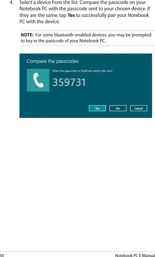 50Notebook PC E-Manual4.  Select a device from the list. Compare the passcode on your Notebook PC with the passcode sent to your chosen device. If they are the same, tap Yes to successfully pair your Notebook PC with the device.NOTE:  For some bluetooth-enabled devices, you may be prompted to key in the passcode of your Notebook PC.