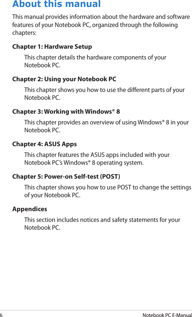6Notebook PC E-ManualAbout this manualThis manual provides information about the hardware and software features of your Notebook PC, organized through the following chapters:Chapter 1: Hardware SetupThis chapter details the hardware components of your Notebook PC.Chapter 2: Using your Notebook PCThis chapter shows you how to use the dierent parts of your Notebook PC.Chapter 3: Working with Windows® 8This chapter provides an overview of using Windows® 8 in your Notebook PC.Chapter 4: ASUS AppsThis chapter features the ASUS apps included with your Notebook PC’s Windows® 8 operating system.Chapter 5: Power-on Self-test (POST)This chapter shows you how to use POST to change the settings of your Notebook PC.AppendicesThis section includes notices and safety statements for your Notebook PC.