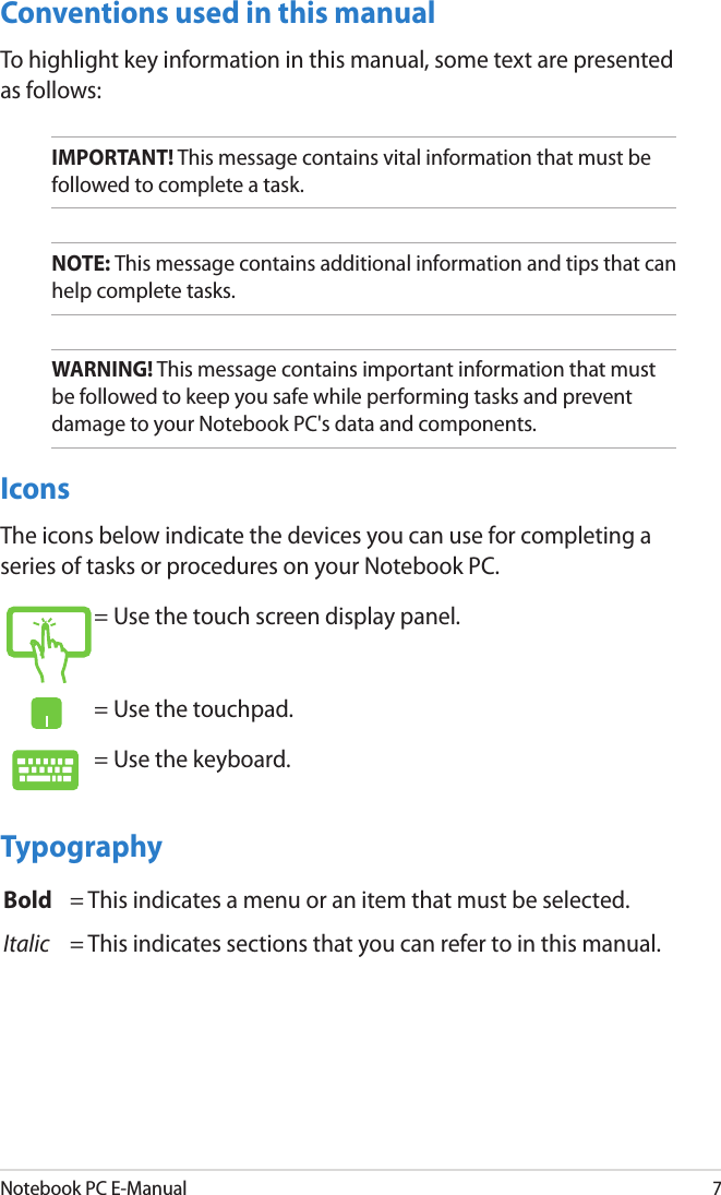 Notebook PC E-Manual7Conventions used in this manualTo highlight key information in this manual, some text are presented as follows:IMPORTANT! This message contains vital information that must be followed to complete a task. NOTE: This message contains additional information and tips that can help complete tasks.WARNING! This message contains important information that must be followed to keep you safe while performing tasks and prevent damage to your Notebook PC&apos;s data and components. IconsThe icons below indicate the devices you can use for completing a series of tasks or procedures on your Notebook PC.= Use the touch screen display panel.= Use the touchpad.= Use the keyboard.TypographyBold = This indicates a menu or an item that must be selected.Italic = This indicates sections that you can refer to in this manual.