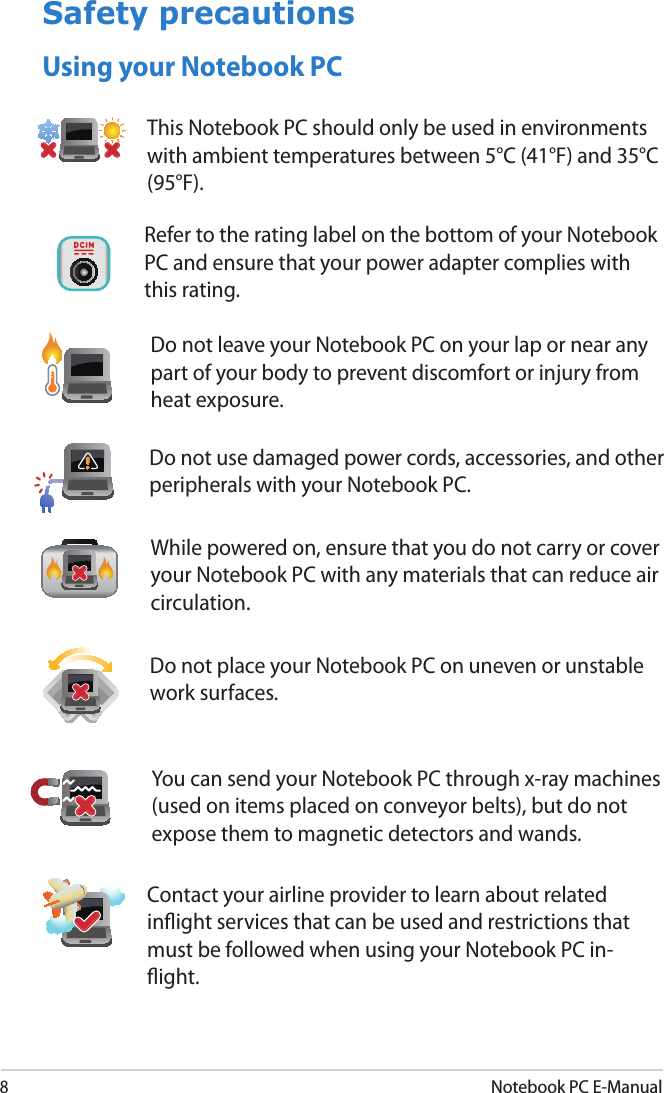 8Notebook PC E-ManualSafety precautionsUsing your Notebook PCDo not place your Notebook PC on uneven or unstable work surfaces. Do not leave your Notebook PC on your lap or near any part of your body to prevent discomfort or injury from heat exposure.This Notebook PC should only be used in environments with ambient temperatures between 5°C (41°F) and 35°C (95°F).Refer to the rating label on the bottom of your Notebook PC and ensure that your power adapter complies with this rating.Do not use damaged power cords, accessories, and other peripherals with your Notebook PC.While powered on, ensure that you do not carry or cover your Notebook PC with any materials that can reduce air circulation.You can send your Notebook PC through x-ray machines (used on items placed on conveyor belts), but do not expose them to magnetic detectors and wands.Contact your airline provider to learn about related inight services that can be used and restrictions that must be followed when using your Notebook PC in-ight.