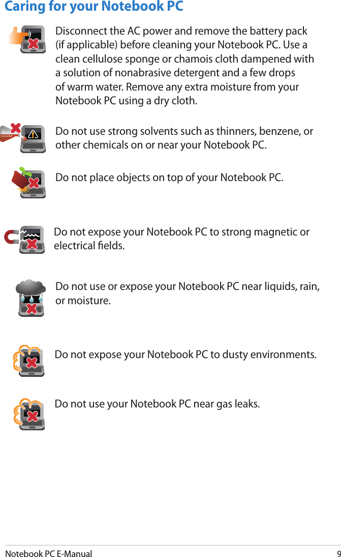 Notebook PC E-Manual9Caring for your Notebook PCDo not expose your Notebook PC to dusty environments.Do not use your Notebook PC near gas leaks.Do not place objects on top of your Notebook PC.Do not expose your Notebook PC to strong magnetic or electrical elds.Do not use or expose your Notebook PC near liquids, rain, or moisture. Do not use strong solvents such as thinners, benzene, or other chemicals on or near your Notebook PC.Disconnect the AC power and remove the battery pack (if applicable) before cleaning your Notebook PC. Use a clean cellulose sponge or chamois cloth dampened with a solution of nonabrasive detergent and a few drops of warm water. Remove any extra moisture from your Notebook PC using a dry cloth.