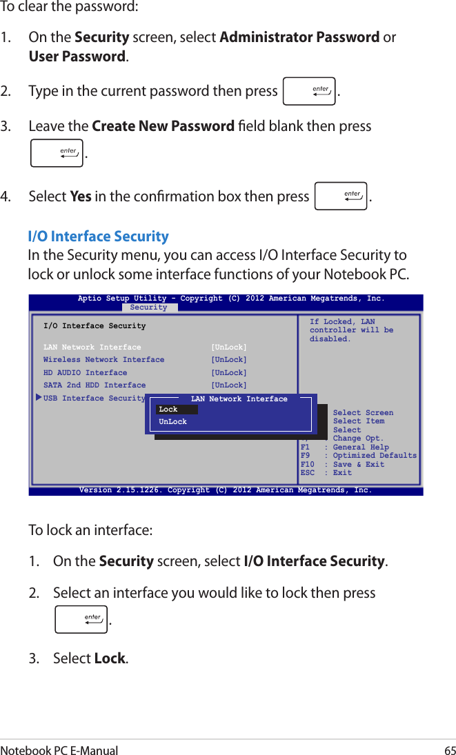 Notebook PC E-Manual65I/O Interface SecurityIn the Security menu, you can access I/O Interface Security to lock or unlock some interface functions of your Notebook PC.To lock an interface:1.  On the Security screen, select I/O Interface Security.2.  Select an interface you would like to lock then press .3.  Select Lock.I/O Interface SecurityLAN Network Interface  [UnLock]Wireless Network Interface  [UnLock]HD AUDIO Interface  [UnLock]SATA 2nd HDD Interface  [UnLock]USB Interface SecurityIf Locked, LAN controller will be disabled.Aptio Setup Utility - Copyright (C) 2012 American Megatrends, Inc.Security→←    : Select Screen ↑↓   : Select Item Enter: Select +/—  : Change Opt. F1   : General Help F9   : Optimized Defaults F10  : Save &amp; Exit     ESC  : Exit Version 2.15.1226. Copyright (C) 2012 American Megatrends, Inc.To clear the password:1.  On the Security screen, select Administrator Password or User Password.2.  Type in the current password then press  .3.  Leave the Create New Password eld blank then press .4.  Select Yes in the conrmation box then press  .LAN Network InterfaceLockUnLock