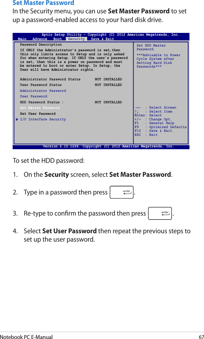 Notebook PC E-Manual67Set Master PasswordIn the Security menu, you can use Set Master Password to set up a password-enabled access to your hard disk drive. To set the HDD password:1.  On the Security screen, select Set Master Password.2.  Type in a password then press  .3.  Re-type to conrm the password then press  .4.  Select Set User Password then repeat the previous steps to set up the user password.Aptio Setup Utility - Copyright (C) 2011 American Megatrends, Inc.Set HDD Master Password.***Advisable to Power Cycle System after Setting Hard Disk Passwords***Aptio Setup Utility - Copyright (C) 2012 American Megatrends, Inc.Main   Advance   Boot   Security   Save &amp; Exit→←    : Select Screen ↑↓   : Select Item Enter: Select +/—  : Change Opt. F1   : General Help F9   : Optimized Defaults F10  : Save &amp; Exit     ESC  : Exit Version 2.15.1226. Copyright (C) 2012 American Megatrends, Inc.Password DescriptionIf ONLY the Administrator’s password is set,then this only limits access to Setup and is only asked for when entering Setup. If ONLY the user’s password is set, then this is a power on password and must be entered to boot or enter Setup. In Setup, the User will have Administrator rights. Administrator Password Status  NOT INSTALLEDUser Password Status  NOT INSTALLEDAdministrator PasswordUser PasswordHDD Password Status :  NOT INSTALLEDSet Master PasswordSet User PasswordI/O Interface Security