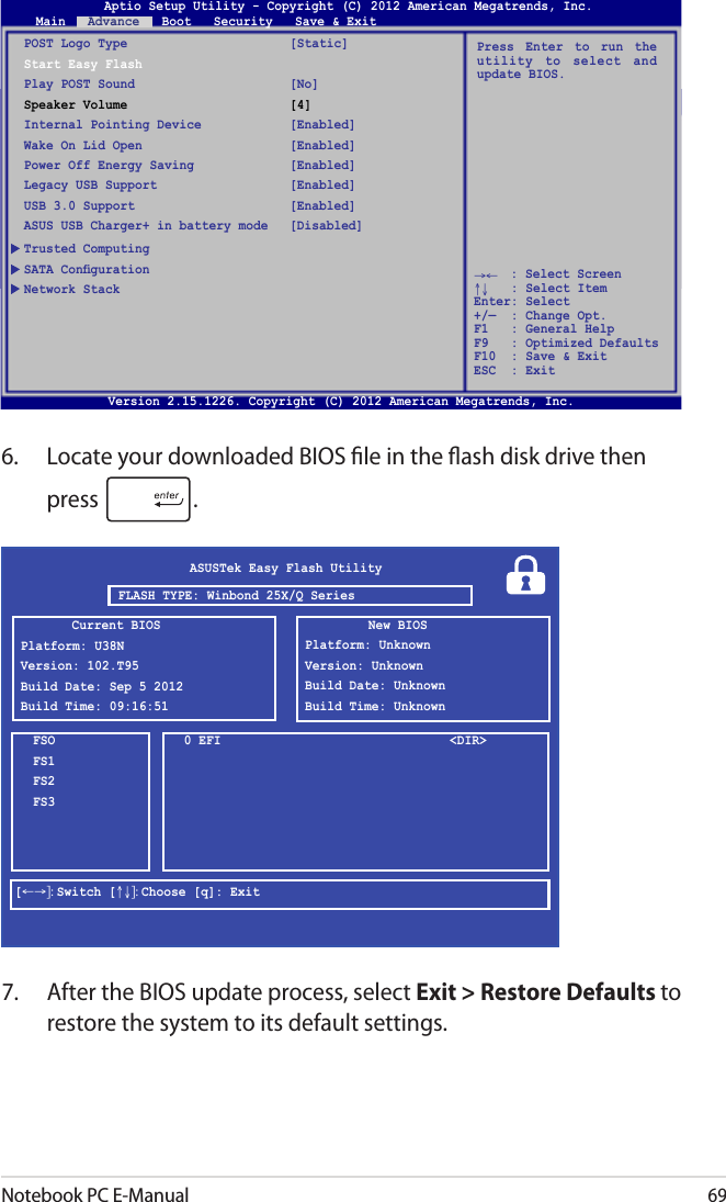 Notebook PC E-Manual696.  Locate your downloaded BIOS le in the ash disk drive then press  . 7.  After the BIOS update process, select Exit &gt; Restore Defaults to restore the system to its default settings. ASUSTek Easy Flash UtilityFSOFS1FS2FS30 EFI  &lt;DIR&gt;[←→]: Switch [↑↓]: Choose [q]: ExitCurrent BIOSPlatform: U38NVersion: 102.T95Build Date: Sep 5 2012Build Time: 09:16:51New BIOSPlatform: UnknownVersion: UnknownBuild Date: UnknownBuild Time: UnknownFLASH TYPE: Winbond 25X/Q SeriesAptio Setup Utility - Copyright (C) 2011 American Megatrends, Inc.POST Logo Type  [Static]Start Easy FlashPlay POST Sound  [No]Speaker Volume  [4]Internal Pointing Device  [Enabled]Wake On Lid Open  [Enabled]Power Off Energy Saving  [Enabled]Legacy USB Support  [Enabled]USB 3.0 Support  [Enabled]ASUS USB Charger+ in battery mode  [Disabled]Trusted ComputingNetwork StackPress  Enter  to  run  the utility  to  select  and update BIOS.Aptio Setup Utility - Copyright (C) 2012 American Megatrends, Inc.Main   Advance   Boot   Security   Save &amp; Exit→←    : Select Screen ↑↓   : Select Item Enter: Select +/—  : Change Opt. F1   : General Help F9   : Optimized Defaults F10  : Save &amp; Exit     ESC  : Exit Version 2.15.1226. Copyright (C) 2012 American Megatrends, Inc.