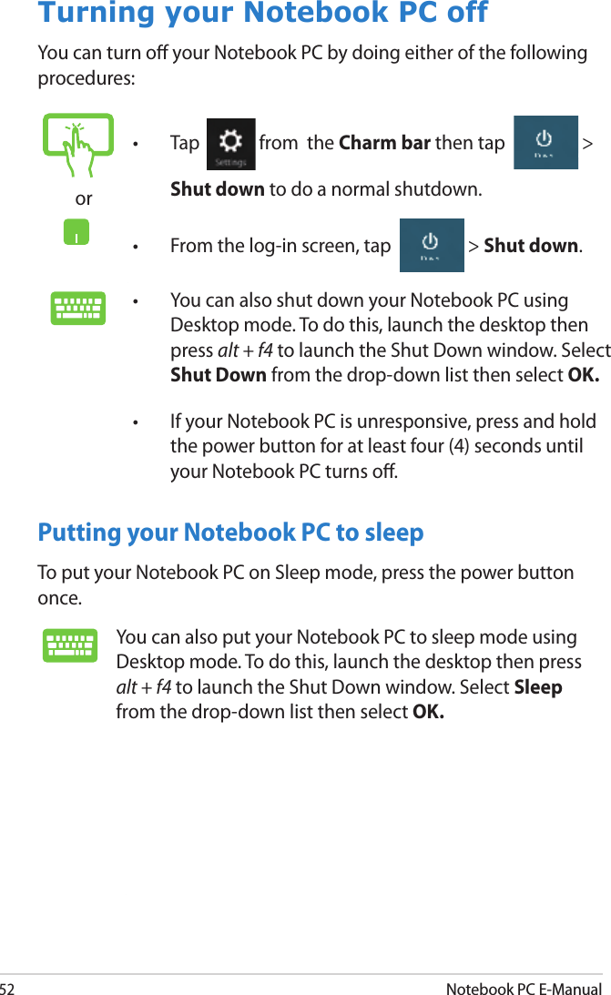 52Notebook PC E-ManualTurning your Notebook PC offYou can turn o your Notebook PC by doing either of the following procedures:Putting your Notebook PC to sleepTo put your Notebook PC on Sleep mode, press the power button once.or•  Tap  from  the Charm bar then tap  &gt; Shut down to do a normal shutdown.•  From the log-in screen, tap  &gt; Shut down.•  You can also shut down your Notebook PC using Desktop mode. To do this, launch the desktop then press alt + f4 to launch the Shut Down window. Select Shut Down from the drop-down list then select OK.•  If your Notebook PC is unresponsive, press and hold the power button for at least four (4) seconds until your Notebook PC turns o.You can also put your Notebook PC to sleep mode using Desktop mode. To do this, launch the desktop then press alt + f4 to launch the Shut Down window. Select Sleep from the drop-down list then select OK.