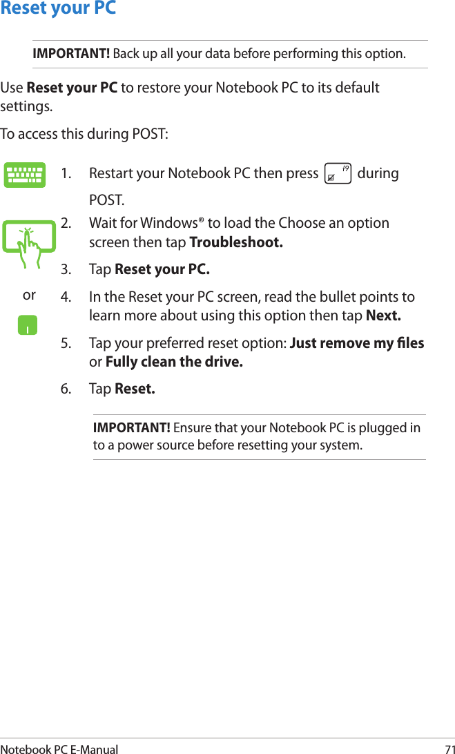 Notebook PC E-Manual71Reset your PCIMPORTANT! Back up all your data before performing this option.Use Reset your PC to restore your Notebook PC to its default settings. To access this during POST:1.  Restart your Notebook PC then press   during POST. or2.  Wait for Windows® to load the Choose an option screen then tap Troubleshoot.3.  Tap Reset your PC.4.  In the Reset your PC screen, read the bullet points to learn more about using this option then tap Next.5.  Tap your preferred reset option: Just remove my les or Fully clean the drive. 6.   Tap Reset.IMPORTANT! Ensure that your Notebook PC is plugged in to a power source before resetting your system.