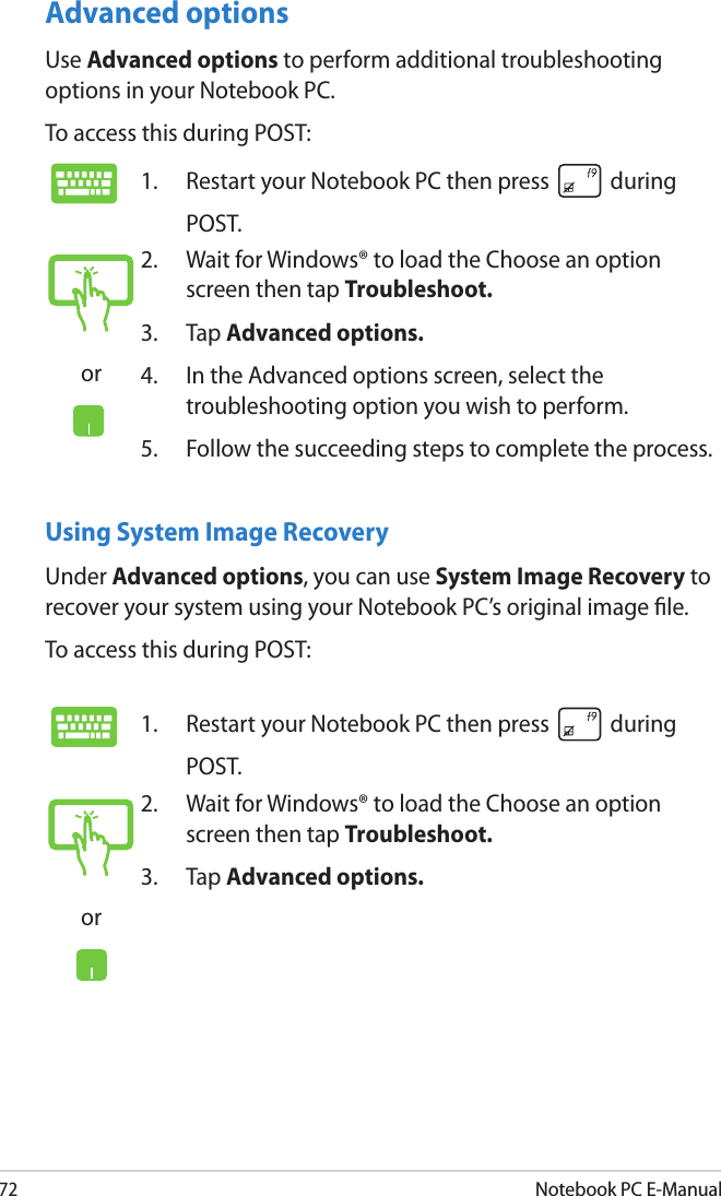 72Notebook PC E-ManualUsing System Image RecoveryUnder Advanced options, you can use System Image Recovery to recover your system using your Notebook PC’s original image le. To access this during POST:1.  Restart your Notebook PC then press   during POST. or2.  Wait for Windows® to load the Choose an option screen then tap Troubleshoot.3.  Tap Advanced options.Advanced optionsUse Advanced options to perform additional troubleshooting options in your Notebook PC.To access this during POST:1.  Restart your Notebook PC then press   during POST. or2.  Wait for Windows® to load the Choose an option screen then tap Troubleshoot.3.  Tap Advanced options.4.  In the Advanced options screen, select the troubleshooting option you wish to perform.5.  Follow the succeeding steps to complete the process.