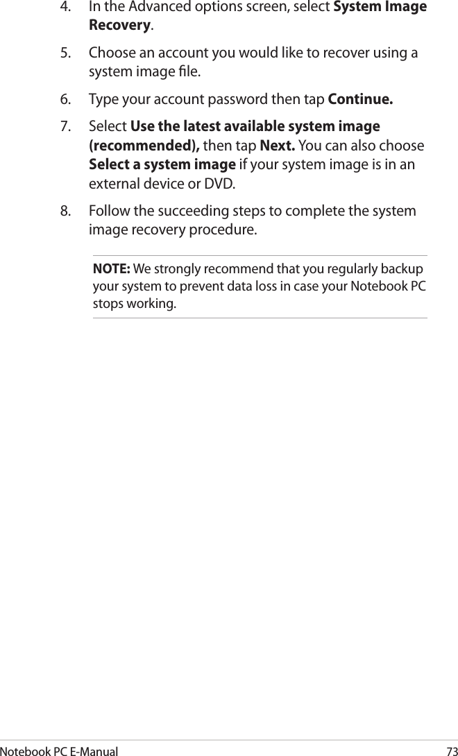 Notebook PC E-Manual734.  In the Advanced options screen, select System Image Recovery.5.  Choose an account you would like to recover using a system image le.6.  Type your account password then tap Continue.7.  Select Use the latest available system image (recommended), then tap Next. You can also choose Select a system image if your system image is in an external device or DVD.8.  Follow the succeeding steps to complete the system image recovery procedure.NOTE: We strongly recommend that you regularly backup your system to prevent data loss in case your Notebook PC stops working.