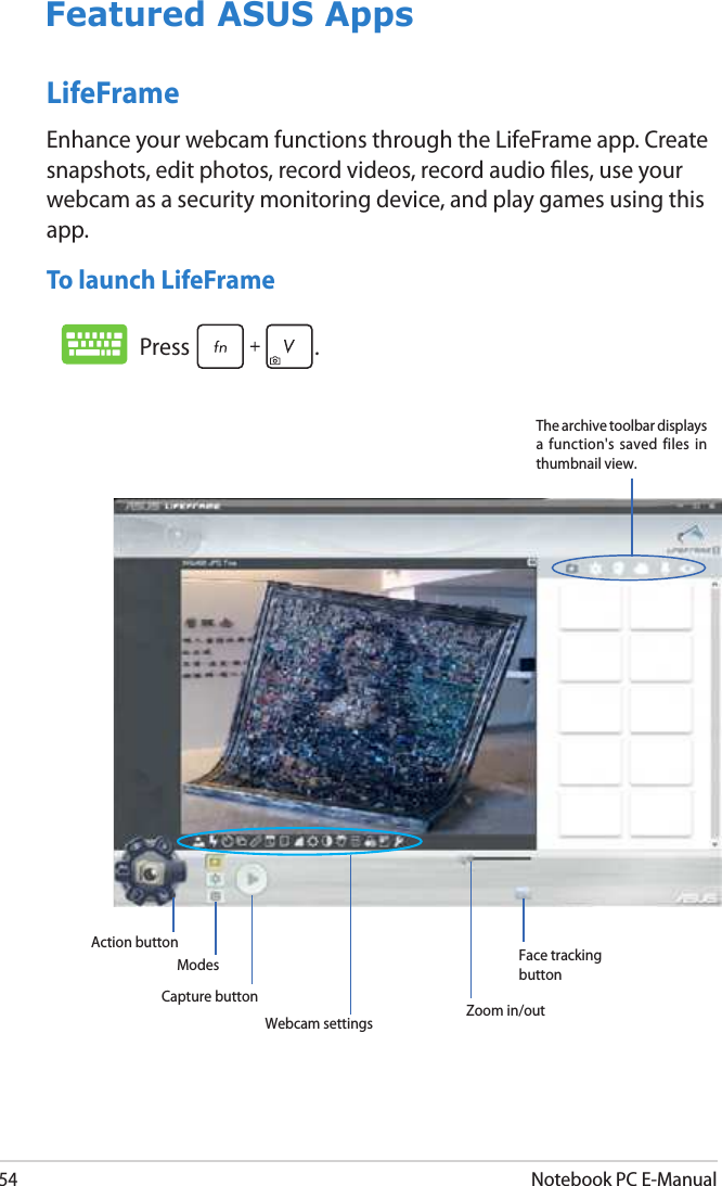 54Notebook PC E-ManualLifeFrameEnhance your webcam functions through the LifeFrame app. Create snapshots, edit photos, record videos, record audio les, use your webcam as a security monitoring device, and play games using this app.To launch LifeFrameFeatured ASUS AppsThe archive toolbar displays a  function&apos;s  saved  files  in thumbnail view.Webcam settings   Zoom in/outCapture buttonAction buttonModes Face tracking buttonPress .