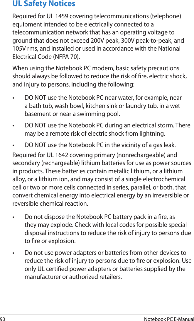 90Notebook PC E-ManualUL Safety NoticesRequired for UL 1459 covering telecommunications (telephone) equipment intended to be electrically connected to a telecommunication network that has an operating voltage to ground that does not exceed 200V peak, 300V peak-to-peak, and 105V rms, and installed or used in accordance with the National Electrical Code (NFPA 70).When using the Notebook PC modem, basic safety precautions should always be followed to reduce the risk of re, electric shock, and injury to persons, including the following:•  DO NOT use the Notebook PC near water, for example, near a bath tub, wash bowl, kitchen sink or laundry tub, in a wet basement or near a swimming pool. •  DO NOT use the Notebook PC during an electrical storm. There may be a remote risk of electric shock from lightning.•  DO NOT use the Notebook PC in the vicinity of a gas leak.Required for UL 1642 covering primary (nonrechargeable) and secondary (rechargeable) lithium batteries for use as power sources in products. These batteries contain metallic lithium, or a lithium alloy, or a lithium ion, and may consist of a single electrochemical cell or two or more cells connected in series, parallel, or both, that convert chemical energy into electrical energy by an irreversible or reversible chemical reaction. •  Do not dispose the Notebook PC battery pack in a re, as they may explode. Check with local codes for possible special disposal instructions to reduce the risk of injury to persons due to re or explosion.•  Do not use power adapters or batteries from other devices to reduce the risk of injury to persons due to re or explosion. Use only UL certied power adapters or batteries supplied by the manufacturer or authorized retailers.