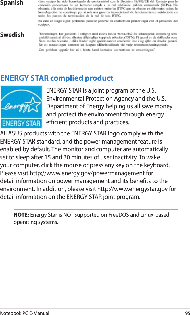 Notebook PC E-Manual95SpanishSwedishENERGY STAR complied productENERGY STAR is a joint program of the U.S. Environmental Protection Agency and the U.S. Department of Energy helping us all save money and protect the environment through energy ecient products and practices. All ASUS products with the ENERGY STAR logo comply with the ENERGY STAR standard, and the power management feature is enabled by default. The monitor and computer are automatically set to sleep after 15 and 30 minutes of user inactivity. To wake your computer, click the mouse or press any key on the keyboard. Please visit http://www.energy.gov/powermanagement for detail information on power management and its benets to the environment. In addition, please visit http://www.energystar.gov for detail information on the ENERGY STAR joint program.NOTE: Energy Star is NOT supported on FreeDOS and Linux-based operating systems.