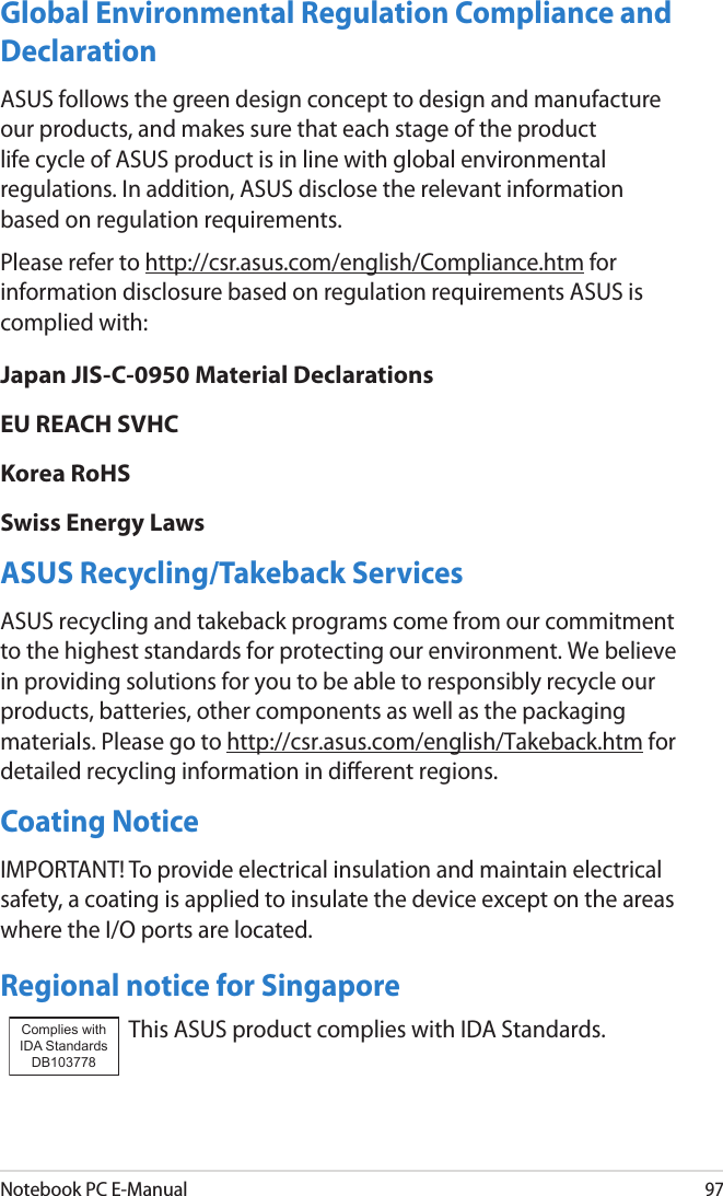 Notebook PC E-Manual97Global Environmental Regulation Compliance and Declaration ASUS follows the green design concept to design and manufacture our products, and makes sure that each stage of the product life cycle of ASUS product is in line with global environmental regulations. In addition, ASUS disclose the relevant information based on regulation requirements.Please refer to http://csr.asus.com/english/Compliance.htm for information disclosure based on regulation requirements ASUS is complied with:Japan JIS-C-0950 Material DeclarationsEU REACH SVHCKorea RoHSSwiss Energy LawsASUS Recycling/Takeback ServicesASUS recycling and takeback programs come from our commitment to the highest standards for protecting our environment. We believe in providing solutions for you to be able to responsibly recycle our products, batteries, other components as well as the packaging materials. Please go to http://csr.asus.com/english/Takeback.htm for detailed recycling information in dierent regions.Coating NoticeIMPORTANT! To provide electrical insulation and maintain electrical safety, a coating is applied to insulate the device except on the areas where the I/O ports are located.Regional notice for SingaporeThis ASUS product complies with IDA Standards.Complies with IDA StandardsDB103778 