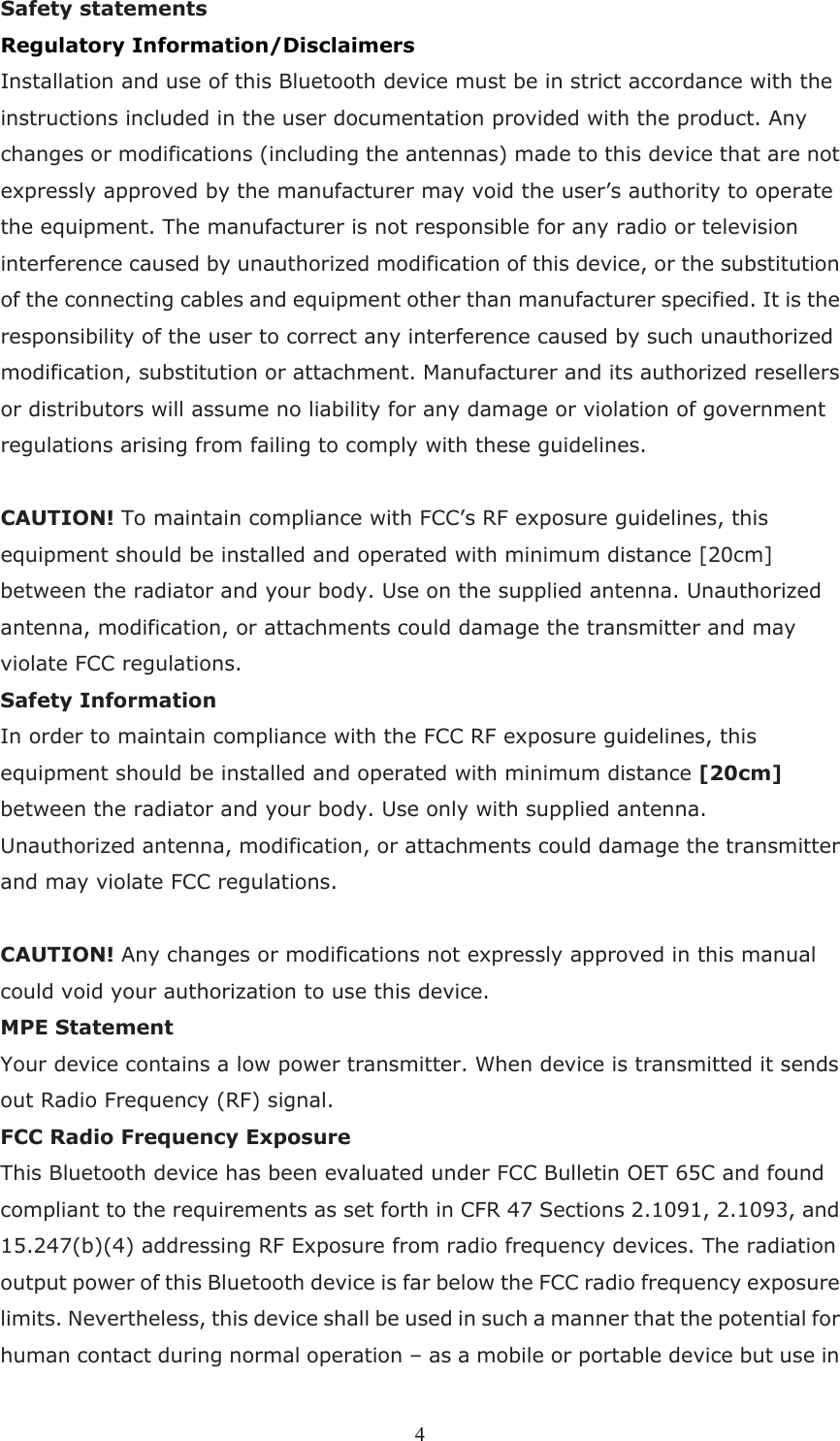  4Safety statements   Regulatory Information/Disclaimers Installation and use of this Bluetooth device must be in strict accordance with the instructions included in the user documentation provided with the product. Any changes or modifications (including the antennas) made to this device that are not expressly approved by the manufacturer may void the user’s authority to operate the equipment. The manufacturer is not responsible for any radio or television interference caused by unauthorized modification of this device, or the substitution of the connecting cables and equipment other than manufacturer specified. It is the responsibility of the user to correct any interference caused by such unauthorized modification, substitution or attachment. Manufacturer and its authorized resellers or distributors will assume no liability for any damage or violation of government regulations arising from failing to comply with these guidelines.  CAUTION! To maintain compliance with FCC’s RF exposure guidelines, this equipment should be installed and operated with minimum distance [20cm] between the radiator and your body. Use on the supplied antenna. Unauthorized antenna, modification, or attachments could damage the transmitter and may violate FCC regulations. Safety Information In order to maintain compliance with the FCC RF exposure guidelines, this equipment should be installed and operated with minimum distance [20cm] between the radiator and your body. Use only with supplied antenna. Unauthorized antenna, modification, or attachments could damage the transmitter and may violate FCC regulations.  CAUTION! Any changes or modifications not expressly approved in this manual could void your authorization to use this device. MPE Statement Your device contains a low power transmitter. When device is transmitted it sends out Radio Frequency (RF) signal.   FCC Radio Frequency Exposure This Bluetooth device has been evaluated under FCC Bulletin OET 65C and found compliant to the requirements as set forth in CFR 47 Sections 2.1091, 2.1093, and 15.247(b)(4) addressing RF Exposure from radio frequency devices. The radiation output power of this Bluetooth device is far below the FCC radio frequency exposure limits. Nevertheless, this device shall be used in such a manner that the potential for human contact during normal operation – as a mobile or portable device but use in 
