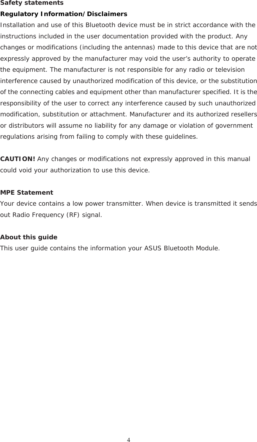 Safety statements   Regulatory Information/Disclaimers Installation and use of this Bluetooth device must be in strict accordance with the instructions included in the user documentation provided with the product. Any changes or modifications (including the antennas) made to this device that are not expressly approved by the manufacturer may void the user’s authority to operate the equipment. The manufacturer is not responsible for any radio or television interference caused by unauthorized modification of this device, or the substitution of the connecting cables and equipment other than manufacturer specified. It is the responsibility of the user to correct any interference caused by such unauthorized modification, substitution or attachment. Manufacturer and its authorized resellers or distributors will assume no liability for any damage or violation of government regulations arising from failing to comply with these guidelines.  CAUTION! Any changes or modifications not expressly approved in this manual could void your authorization to use this device.  MPE Statement Your device contains a low power transmitter. When device is transmitted it sends out Radio Frequency (RF) signal.   About this guide This user guide contains the information your ASUS Bluetooth Module.                 4