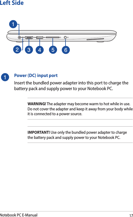 Notebook PC E-Manual17Left SidePower (DC) input portInsert the bundled power adapter into this port to charge the battery pack and supply power to your Notebook PC.WARNING! The adapter may become warm to hot while in use.  Do not cover the adapter and keep it away from your body while it is connected to a power source.IMPORTANT! Use only the bundled power adapter to charge the battery pack and supply power to your Notebook PC.