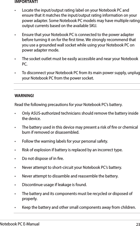 Notebook PC E-Manual23IMPORTANT! • Locatetheinput/outputratinglabelonyourNotebookPCandensure that it matches the input/output rating information on your power adapter. Some Notebook PC models may have multiple rating output currents based on the available SKU.• EnsurethatyourNotebookPCisconnectedtothepoweradapterbefore turning it on for the rst time. We strongly recommend that you use a grounded wall socket while using your Notebook PC on power adapter mode.• ThesocketoutletmustbeeasilyaccessibleandnearyourNotebookPC.• TodisconnectyourNotebookPCfromitsmainpowersupply,unplugyour Notebook PC from the power socket.WARNING!Read the following precautions for your Notebook PC’s battery.• OnlyASUS-authorizedtechniciansshouldremovethebatteryinsidethe device.• Thebatteryusedinthisdevicemaypresentariskofreorchemicalburn if removed or disassembled.• Followthewarninglabelsforyourpersonalsafety.• Riskofexplosionifbatteryisreplacedbyanincorrecttype.• Donotdisposeofinre.• Neverattempttoshort-circuityourNotebookPC’sbattery.• Neverattempttodissambleandreassemblethebattery.• Discontinueusageifleakageisfound.• Thebatteryanditscomponentsmustberecycledordisposedofproperly.• Keepthebatteryandothersmallcomponentsawayfromchildren.
