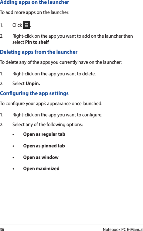 36Notebook PC E-ManualAdding apps on the launcherTo add more apps on the launcher:1. Click .2.  Right-click on the app you want to add on the launcher then select Pin to shelfDeleting apps from the launcherTo delete any of the apps you currently have on the launcher:1.  Right-click on the app you want to delete.2. Select Unpin.Conguring the app settingsTo congure your app’s appearance once launched:1.  Right-click on the app you want to congure.2.  Select any of the following options:• Open as regular tab• Openaspinnedtab• Openaswindow• Openmaximized