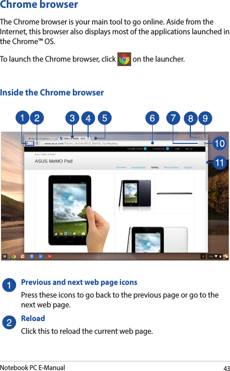 Notebook PC E-Manual43Chrome browserThe Chrome browser is your main tool to go online. Aside from the Internet, this browser also displays most of the applications launched in the Chrome™ OS. To launch the Chrome browser, click   on the launcher.Inside the Chrome browserPreviousandnextwebpageiconsPress these icons to go back to the previous page or go to the next web page.ReloadClick this to reload the current web page.