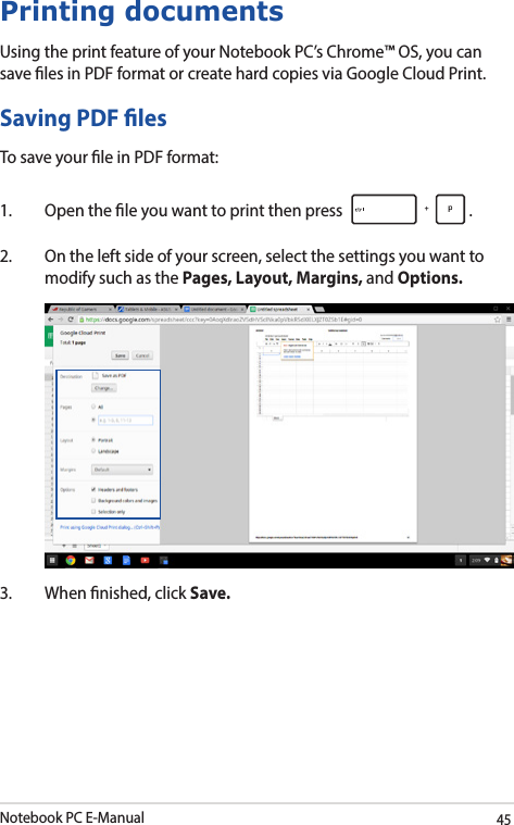 Notebook PC E-Manual45Printing documentsUsing the print feature of your Notebook PC’s Chrome™ OS, you can save les in PDF format or create hard copies via Google Cloud Print.Saving PDF lesTo save your le in PDF format:1.  Open the le you want to print then press  . 2.  On the left side of your screen, select the settings you want to modify such as the Pages, Layout, Margins, and Options. 3.  When nished, click Save.