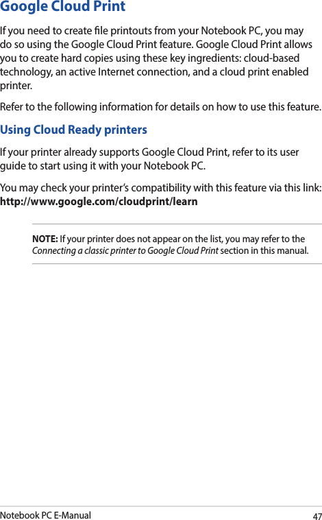 Notebook PC E-Manual47Google Cloud PrintIf you need to create le printouts from your Notebook PC, you may do so using the Google Cloud Print feature. Google Cloud Print allows you to create hard copies using these key ingredients: cloud-based technology, an active Internet connection, and a cloud print enabled printer.Refer to the following information for details on how to use this feature.Using Cloud Ready printersIf your printer already supports Google Cloud Print, refer to its user guide to start using it with your Notebook PC.You may check your printer’s compatibility with this feature via this link:  http://www.google.com/cloudprint/learnNOTE: If your printer does not appear on the list, you may refer to the Connecting a classic printer to Google Cloud Print section in this manual. 