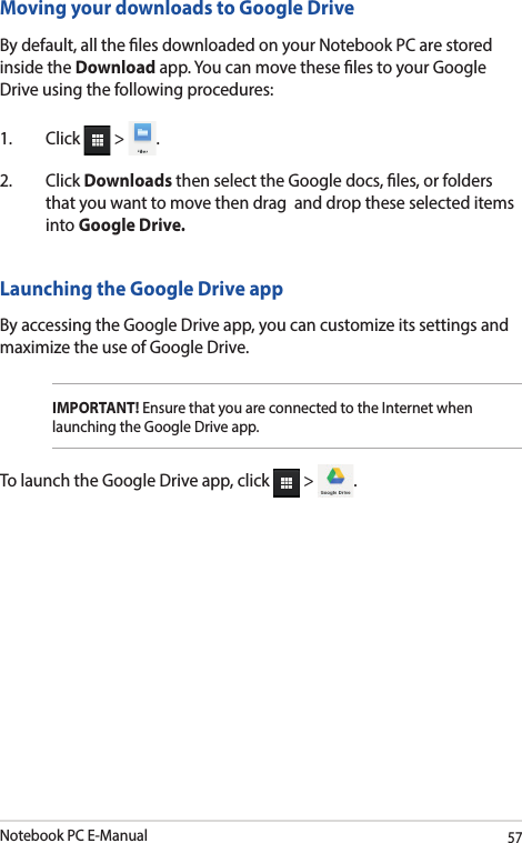 Notebook PC E-Manual57Launching the Google Drive appBy accessing the Google Drive app, you can customize its settings and maximize the use of Google Drive.IMPORTANT! Ensure that you are connected to the Internet when launching the Google Drive app. To launch the Google Drive app, click   &gt;  .Moving your downloads to Google DriveBy default, all the les downloaded on your Notebook PC are stored inside the Download app. You can move these les to your Google Drive using the following procedures:1. Click  &gt;  .2. Click Downloads then select the Google docs, les, or folders that you want to move then drag  and drop these selected items into Google Drive.