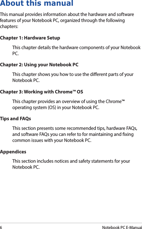 6Notebook PC E-ManualAbout this manualThis manual provides information about the hardware and software features of your Notebook PC, organized through the following chapters:Chapter 1: Hardware SetupThis chapter details the hardware components of your Notebook PC.Chapter 2: Using your Notebook PCThis chapter shows you how to use the dierent parts of your Notebook PC.Chapter 3: Working with Chrome™ OSThis chapter provides an overview of using the Chrome™ operating system (OS) in your Notebook PC.Tips and FAQsThis section presents some recommended tips, hardware FAQs, and software FAQs you can refer to for maintaining and xing common issues with your Notebook PC. AppendicesThis section includes notices and safety statements for your Notebook PC.