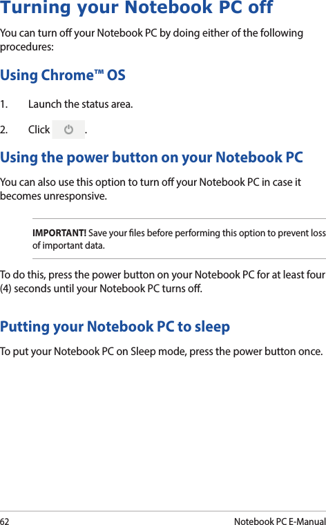 62Notebook PC E-ManualTurning your Notebook PC offYou can turn o your Notebook PC by doing either of the following procedures:Using Chrome™ OS1.  Launch the status area.2. Click  .Using the power button on your Notebook PCYou can also use this option to turn o your Notebook PC in case it becomes unresponsive. IMPORTANT! Save your les before performing this option to prevent loss of important data. To do this, press the power button on your Notebook PC for at least four (4) seconds until your Notebook PC turns o. Putting your Notebook PC to sleepTo put your Notebook PC on Sleep mode, press the power button once. 