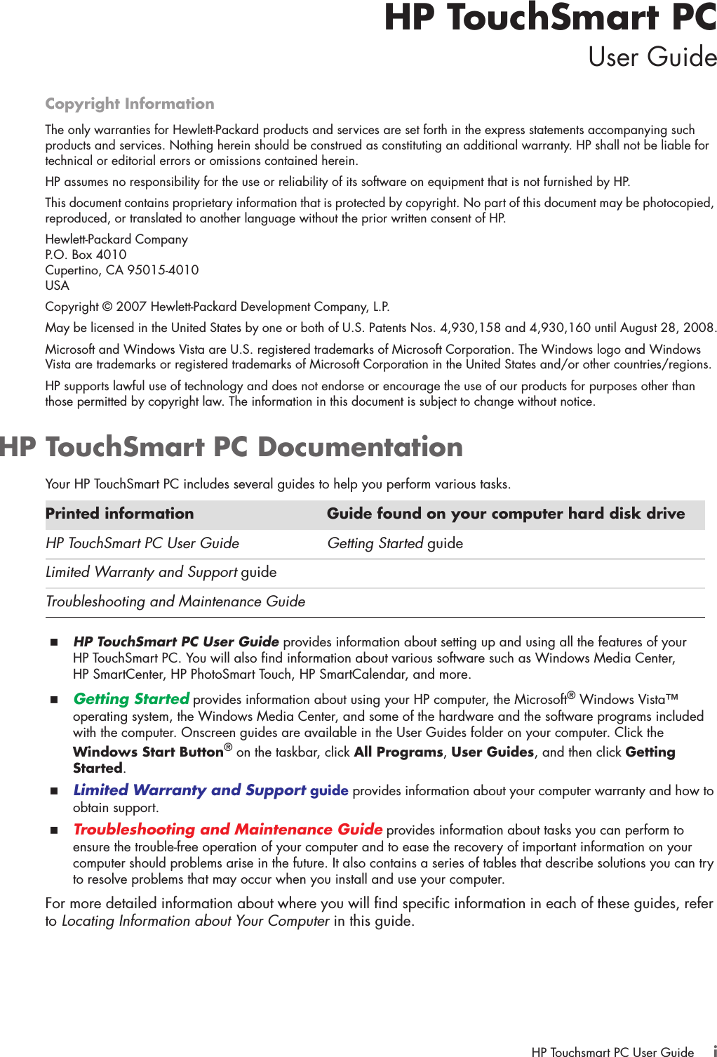 HP Touchsmart PC User Guide iHP TouchSmart PCUser GuideCopyright InformationThe only warranties for Hewlett-Packard products and services are set forth in the express statements accompanying such products and services. Nothing herein should be construed as constituting an additional warranty. HP shall not be liable for technical or editorial errors or omissions contained herein.HP assumes no responsibility for the use or reliability of its software on equipment that is not furnished by HP.This document contains proprietary information that is protected by copyright. No part of this document may be photocopied, reproduced, or translated to another language without the prior written consent of HP.Hewlett-Packard CompanyP.O. Box 4010Cupertino, CA 95015-4010USACopyright © 2007 Hewlett-Packard Development Company, L.P.May be licensed in the United States by one or both of U.S. Patents Nos. 4,930,158 and 4,930,160 until August 28, 2008.Microsoft and Windows Vista are U.S. registered trademarks of Microsoft Corporation. The Windows logo and Windows Vista are trademarks or registered trademarks of Microsoft Corporation in the United States and/or other countries/regions.HP supports lawful use of technology and does not endorse or encourage the use of our products for purposes other than those permitted by copyright law. The information in this document is subject to change without notice.HP TouchSmart PC DocumentationYour HP TouchSmart PC includes several guides to help you perform various tasks.HP TouchSmart PC User Guide provides information about setting up and using all the features of your HP TouchSmart PC. You will also find information about various software such as Windows Media Center, HP SmartCenter, HP PhotoSmart Touch, HP SmartCalendar, and more.Getting Started provides information about using your HP computer, the Microsoft® Windows Vista™ operating system, the Windows Media Center, and some of the hardware and the software programs included with the computer. Onscreen guides are available in the User Guides folder on your computer. Click the Windows Start Button® on the taskbar, click All Programs, User Guides, and then click Getting Started.Limited Warranty and Support guide provides information about your computer warranty and how to obtain support. Troubleshooting and Maintenance Guide provides information about tasks you can perform to ensure the trouble-free operation of your computer and to ease the recovery of important information on your computer should problems arise in the future. It also contains a series of tables that describe solutions you can try to resolve problems that may occur when you install and use your computer. For more detailed information about where you will find specific information in each of these guides, refer to Locating Information about Your Computer in this guide.Printed information Guide found on your computer hard disk driveHP TouchSmart PC User Guide Getting Started guideLimited Warranty and Support guideTroubleshooting and Maintenance Guide