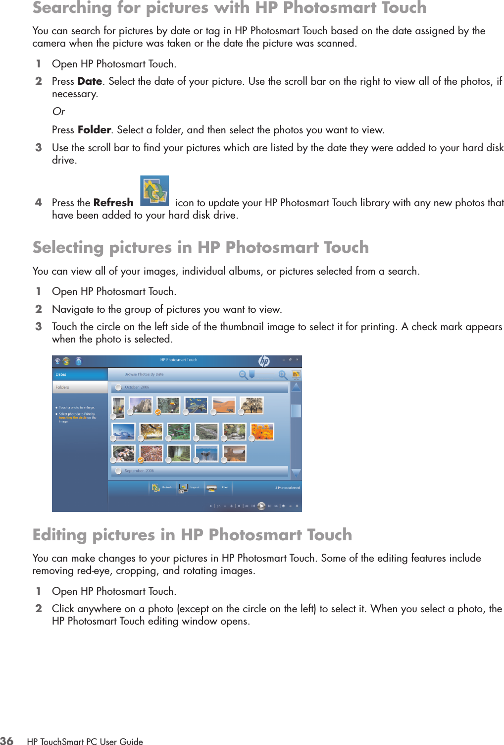 36 HP TouchSmart PC User GuideSearching for pictures with HP Photosmart TouchYou can search for pictures by date or tag in HP Photosmart Touch based on the date assigned by the camera when the picture was taken or the date the picture was scanned.1Open HP Photosmart Touch.2Press Date. Select the date of your picture. Use the scroll bar on the right to view all of the photos, if necessary.OrPress Folder. Select a folder, and then select the photos you want to view.3Use the scroll bar to find your pictures which are listed by the date they were added to your hard disk drive.4Press the Refresh   icon to update your HP Photosmart Touch library with any new photos that have been added to your hard disk drive.Selecting pictures in HP Photosmart TouchYou can view all of your images, individual albums, or pictures selected from a search.1Open HP Photosmart Touch.2Navigate to the group of pictures you want to view.3Touch the circle on the left side of the thumbnail image to select it for printing. A check mark appears when the photo is selected.Editing pictures in HP Photosmart TouchYou can make changes to your pictures in HP Photosmart Touch. Some of the editing features include removing red-eye, cropping, and rotating images.1Open HP Photosmart Touch.2Click anywhere on a photo (except on the circle on the left) to select it. When you select a photo, the HP Photosmart Touch editing window opens.