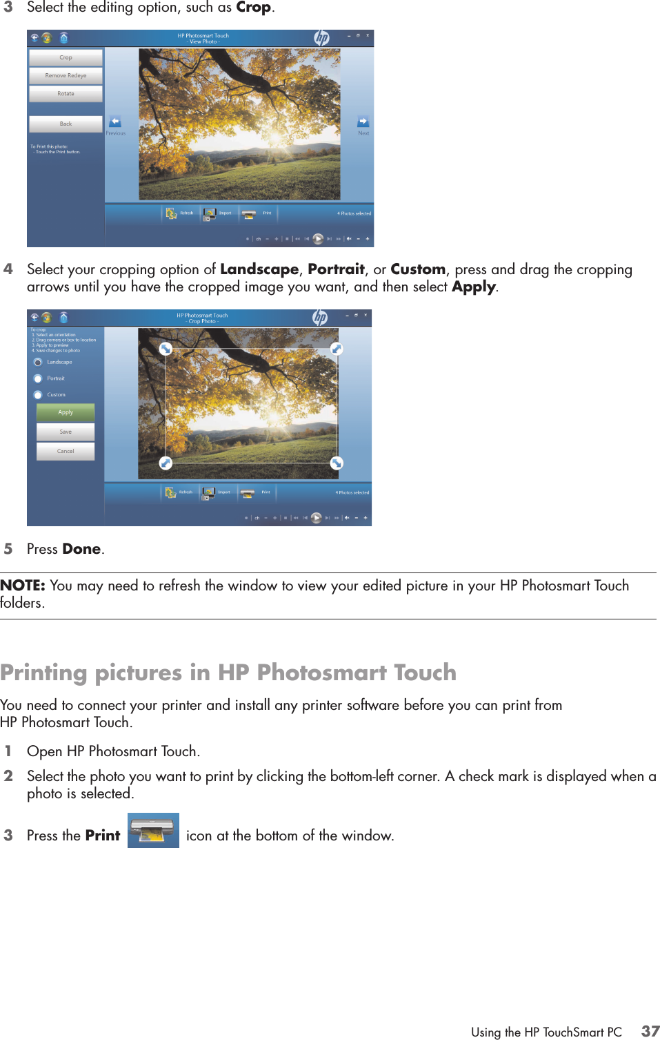 Using the HP TouchSmart PC 373Select the editing option, such as Crop. 4Select your cropping option of Landscape, Portrait, or Custom, press and drag the cropping arrows until you have the cropped image you want, and then select Apply.5Press Done.Printing pictures in HP Photosmart TouchYou need to connect your printer and install any printer software before you can print from HP Photosmart Touch.1Open HP Photosmart Touch.2Select the photo you want to print by clicking the bottom-left corner. A check mark is displayed when a photo is selected.3Press the Print   icon at the bottom of the window.NOTE: You may need to refresh the window to view your edited picture in your HP Photosmart Touch folders.