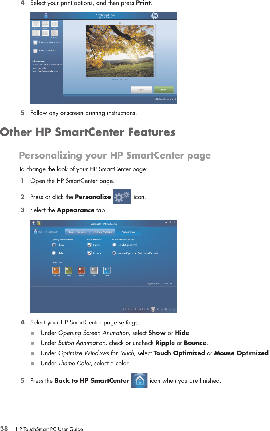38 HP TouchSmart PC User Guide4Select your print options, and then press Print.5Follow any onscreen printing instructions.Other HP SmartCenter FeaturesPersonalizing your HP SmartCenter pageTo change the look of your HP SmartCenter page:1Open the HP SmartCenter page.2Press or click the Personalize  icon. 3Select the Appearance tab.4Select your HP SmartCenter page settings:Under Opening Screen Animation, select Show or Hide. Under Button Annimation, check or uncheck Ripple or Bounce. Under Optimize Windows for Touch, select Touch Optimized or Mouse Optimized.Under Theme Color, select a color.5Press the Back to HP SmartCenter   icon when you are finished.