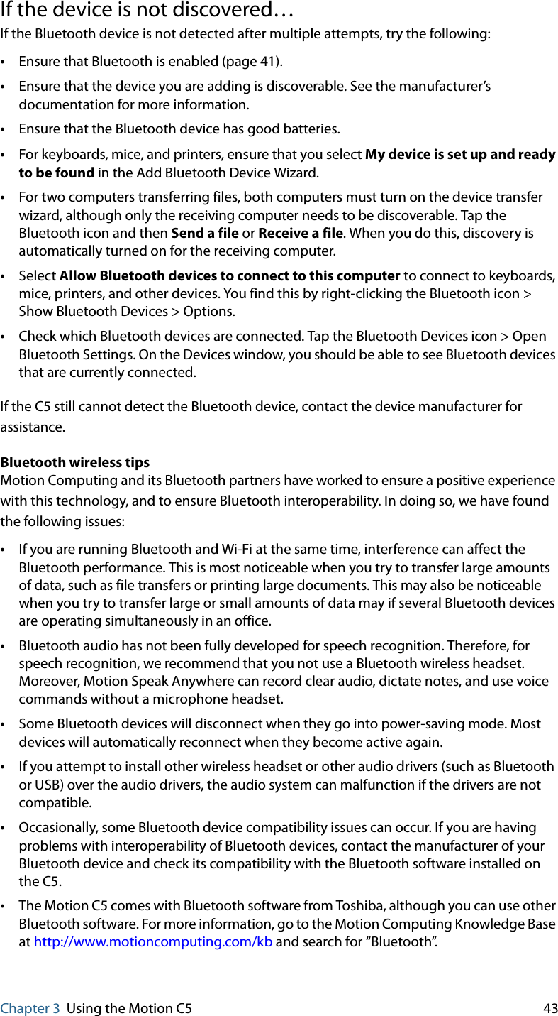 Chapter 3 Using the Motion C5 43If the device is not discovered…If the Bluetooth device is not detected after multiple attempts, try the following:•Ensure that Bluetooth is enabled (page 41).•Ensure that the device you are adding is discoverable. See the manufacturer’s documentation for more information.•Ensure that the Bluetooth device has good batteries.•For keyboards, mice, and printers, ensure that you select My device is set up and ready to be found in the Add Bluetooth Device Wizard.•For two computers transferring files, both computers must turn on the device transfer wizard, although only the receiving computer needs to be discoverable. Tap the Bluetooth icon and then Send a file or Receive a file. When you do this, discovery is automatically turned on for the receiving computer.•Select Allow Bluetooth devices to connect to this computer to connect to keyboards, mice, printers, and other devices. You find this by right-clicking the Bluetooth icon &gt; Show Bluetooth Devices &gt; Options.•Check which Bluetooth devices are connected. Tap the Bluetooth Devices icon &gt; Open Bluetooth Settings. On the Devices window, you should be able to see Bluetooth devices that are currently connected.If the C5 still cannot detect the Bluetooth device, contact the device manufacturer for assistance.Bluetooth wireless tipsMotion Computing and its Bluetooth partners have worked to ensure a positive experience with this technology, and to ensure Bluetooth interoperability. In doing so, we have found the following issues:•If you are running Bluetooth and Wi-Fi at the same time, interference can affect the Bluetooth performance. This is most noticeable when you try to transfer large amounts of data, such as file transfers or printing large documents. This may also be noticeable when you try to transfer large or small amounts of data may if several Bluetooth devices are operating simultaneously in an office.•Bluetooth audio has not been fully developed for speech recognition. Therefore, for speech recognition, we recommend that you not use a Bluetooth wireless headset. Moreover, Motion Speak Anywhere can record clear audio, dictate notes, and use voice commands without a microphone headset.•Some Bluetooth devices will disconnect when they go into power-saving mode. Most devices will automatically reconnect when they become active again.•If you attempt to install other wireless headset or other audio drivers (such as Bluetooth or USB) over the audio drivers, the audio system can malfunction if the drivers are not compatible.•Occasionally, some Bluetooth device compatibility issues can occur. If you are having problems with interoperability of Bluetooth devices, contact the manufacturer of your Bluetooth device and check its compatibility with the Bluetooth software installed on the C5.•The Motion C5 comes with Bluetooth software from Toshiba, although you can use other Bluetooth software. For more information, go to the Motion Computing Knowledge Base at http://www.motioncomputing.com/kb and search for “Bluetooth”.