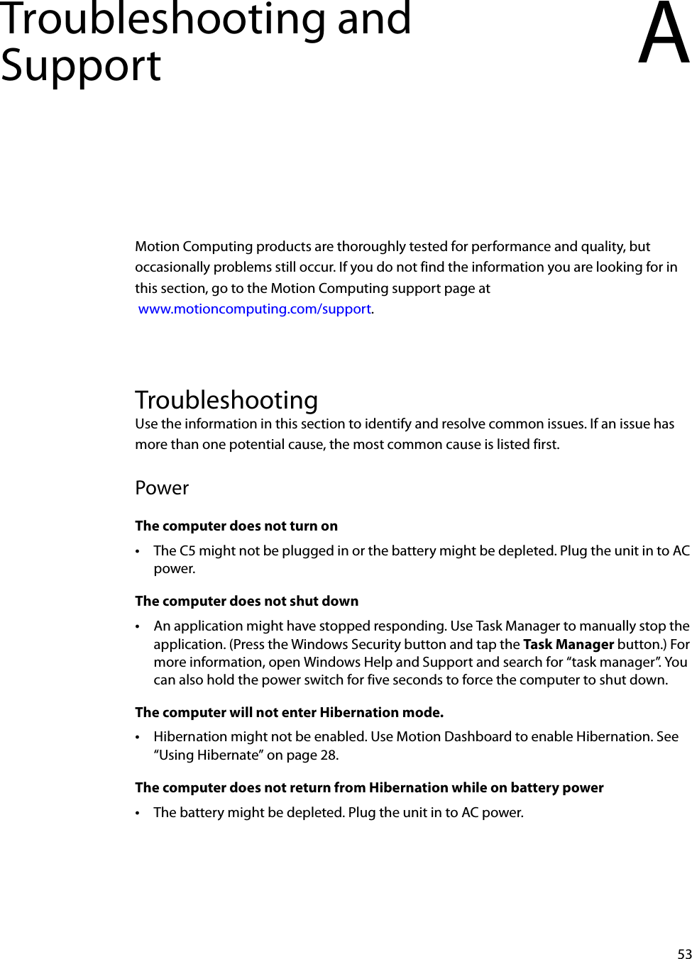 53Troubleshooting and Support AMotion Computing products are thoroughly tested for performance and quality, but occasionally problems still occur. If you do not find the information you are looking for in this section, go to the Motion Computing support page at www.motioncomputing.com/support.TroubleshootingUse the information in this section to identify and resolve common issues. If an issue has more than one potential cause, the most common cause is listed first.PowerThe computer does not turn on•The C5 might not be plugged in or the battery might be depleted. Plug the unit in to AC power.The computer does not shut down•An application might have stopped responding. Use Task Manager to manually stop the application. (Press the Windows Security button and tap the Task Manager button.) For more information, open Windows Help and Support and search for “task manager”. You can also hold the power switch for five seconds to force the computer to shut down.The computer will not enter Hibernation mode.•Hibernation might not be enabled. Use Motion Dashboard to enable Hibernation. See “Using Hibernate” on page 28.The computer does not return from Hibernation while on battery power•The battery might be depleted. Plug the unit in to AC power.