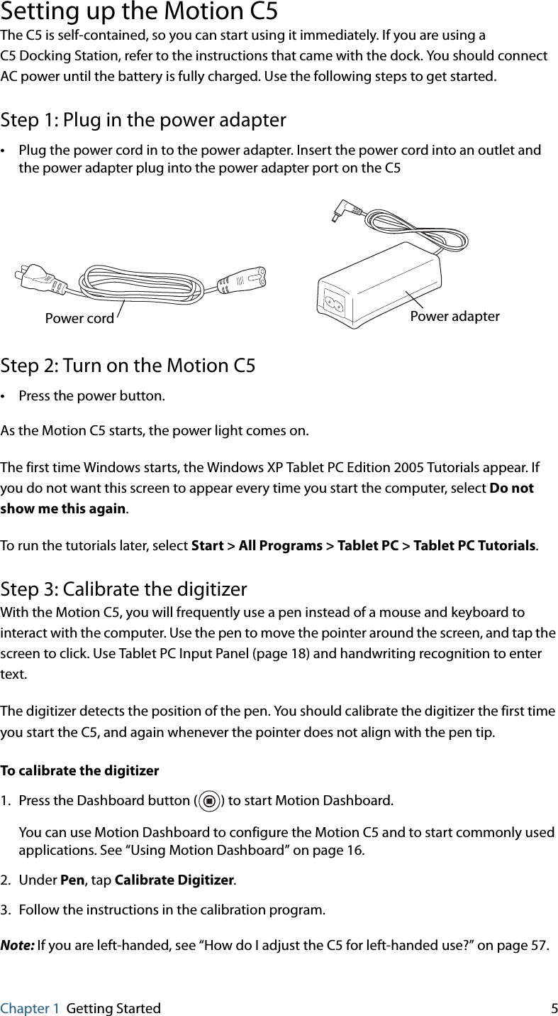 Chapter 1 Getting Started 5Setting up the Motion C5The C5 is self-contained, so you can start using it immediately. If you are using a C5 Docking Station, refer to the instructions that came with the dock. You should connect AC power until the battery is fully charged. Use the following steps to get started.Step 1: Plug in the power adapter•Plug the power cord in to the power adapter. Insert the power cord into an outlet and the power adapter plug into the power adapter port on the C5Step 2: Turn on the Motion C5•Press the power button.As the Motion C5 starts, the power light comes on.The first time Windows starts, the Windows XP Tablet PC Edition 2005 Tutorials appear. If you do not want this screen to appear every time you start the computer, select Do not show me this again. To run the tutorials later, select Start &gt; All Programs &gt; Tablet PC &gt; Tablet PC Tutorials.Step 3: Calibrate the digitizerWith the Motion C5, you will frequently use a pen instead of a mouse and keyboard to interact with the computer. Use the pen to move the pointer around the screen, and tap the screen to click. Use Tablet PC Input Panel (page 18) and handwriting recognition to enter text.The digitizer detects the position of the pen. You should calibrate the digitizer the first time you start the C5, and again whenever the pointer does not align with the pen tip.To calibrate the digitizer1. Press the Dashboard button ( ) to start Motion Dashboard.You can use Motion Dashboard to configure the Motion C5 and to start commonly used applications. See “Using Motion Dashboard” on page 16.2. Under Pen, tap Calibrate Digitizer.3. Follow the instructions in the calibration program.Note: If you are left-handed, see “How do I adjust the C5 for left-handed use?” on page 57.Power adapterPower cord