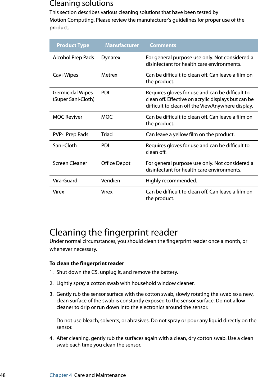 48 Chapter 4 Care and MaintenanceCleaning solutionsThis section describes various cleaning solutions that have been tested by Motion Computing. Please review the manufacturer&apos;s guidelines for proper use of the product.Cleaning the fingerprint readerUnder normal circumstances, you should clean the fingerprint reader once a month, or whenever necessary.To clean the fingerprint reader1. Shut down the C5, unplug it, and remove the battery.2. Lightly spray a cotton swab with household window cleaner.3. Gently rub the sensor surface with the cotton swab, slowly rotating the swab so a new, clean surface of the swab is constantly exposed to the sensor surface. Do not allow cleaner to drip or run down into the electronics around the sensor.Do not use bleach, solvents, or abrasives. Do not spray or pour any liquid directly on the sensor.4. After cleaning, gently rub the surfaces again with a clean, dry cotton swab. Use a clean swab each time you clean the sensor.Product Type Manufacturer CommentsAlcohol Prep Pads Dynarex For general purpose use only. Not considered a disinfectant for health care environments.Cavi-Wipes Metrex Can be difficult to clean off. Can leave a film on the product.Germicidal Wipes (Super Sani-Cloth)PDI Requires gloves for use and can be difficult to clean off. Effective on acrylic displays but can be difficult to clean off the ViewAnywhere display.MOC Reviver MOC Can be difficult to clean off. Can leave a film on the product.PVP-I Prep Pads Triad Can leave a yellow film on the product.Sani-Cloth PDI Requires gloves for use and can be difficult to clean off.Screen Cleaner Office Depot For general purpose use only. Not considered a disinfectant for health care environments.Vira-Guard Veridien Highly recommended.Virex Virex Can be difficult to clean off. Can leave a film on the product.