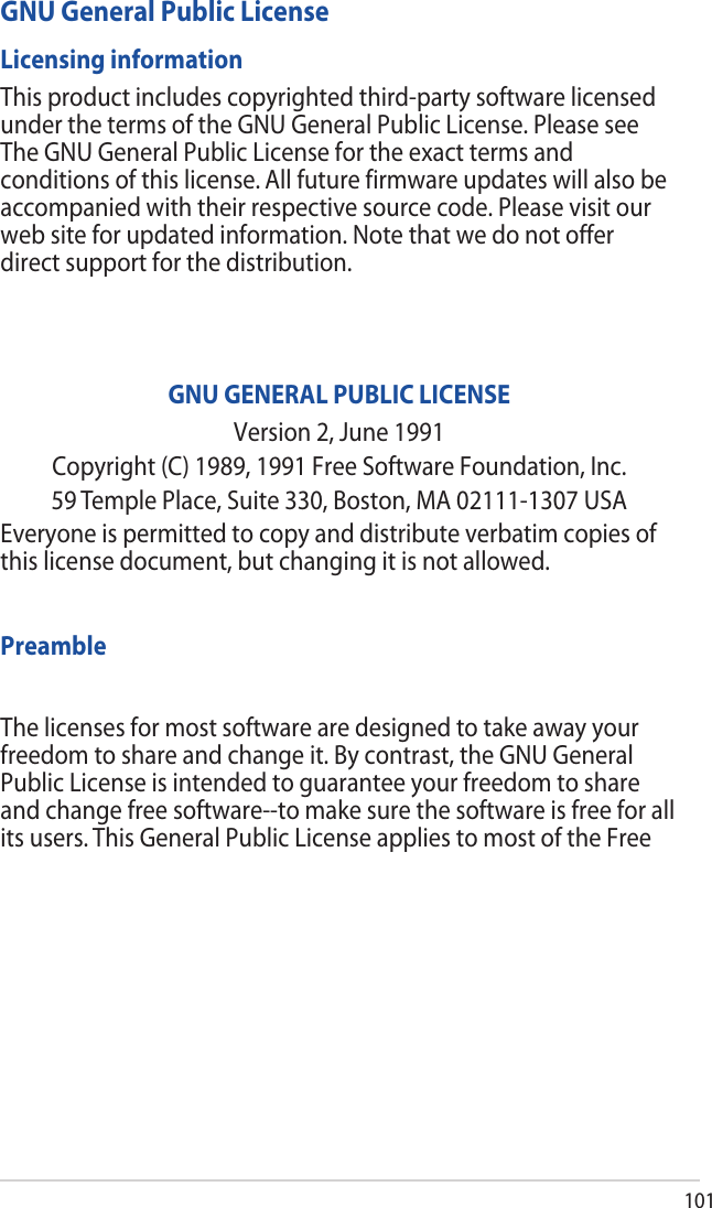 101GNU General Public LicenseLicensing informationThis product includes copyrighted third-party software licensed under the terms of the GNU General Public License. Please see The GNU General Public License for the exact terms and conditions of this license. All future firmware updates will also be accompanied with their respective source code. Please visit our web site for updated information. Note that we do not offer direct support for the distribution.GNU GENERAL PUBLIC LICENSEVersion 2, June 1991Copyright (C) 1989, 1991 Free Software Foundation, Inc.59 Temple Place, Suite 330, Boston, MA 02111-1307 USAEveryone is permitted to copy and distribute verbatim copies of this license document, but changing it is not allowed.PreambleThe licenses for most software are designed to take away your freedom to share and change it. By contrast, the GNU General Public License is intended to guarantee your freedom to share and change free software--to make sure the software is free for all its users. This General Public License applies to most of the Free 