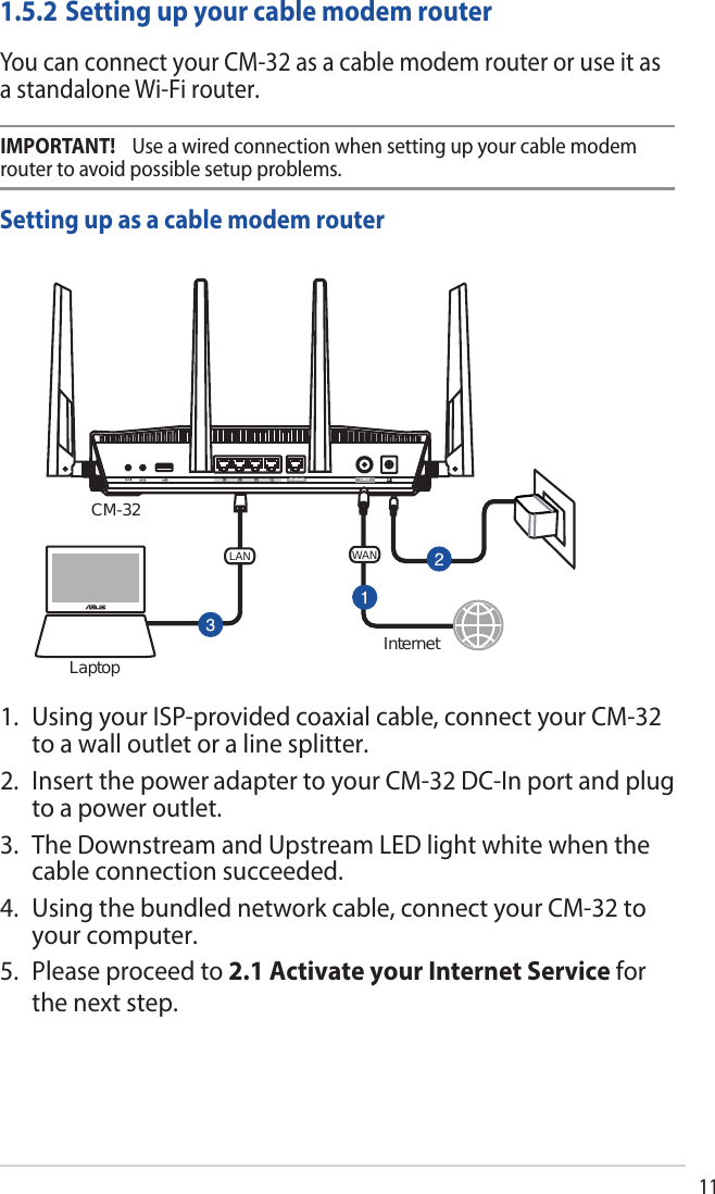 111.5.2 Setting up your cable modem routerYou can connect your CM-32 as a cable modem router or use it as a standalone Wi-Fi router.Setting up as a cable modem routerETHERNET CABLECM-32WANLANInternetLaptop1. Using your ISP-provided coaxial cable, connect your CM-32 to a wall outlet or a line splitter.2. Insert the power adapter to your CM-32 DC-In port and plug to a power outlet.3. The Downstream and Upstream LED light white when the cable connection succeeded.4. Using the bundled network cable, connect your CM-32 to your computer.5. Please proceed to 2.1 Activate your Internet Service for the next step. IMPORTANT!    Use a wired connection when setting up your cable modem router to avoid possible setup problems.