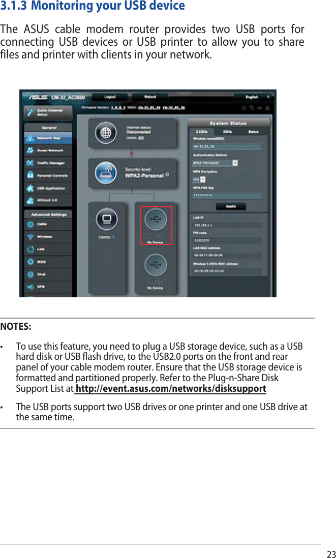 233.1.3 Monitoring your USB deviceThe  ASUS  cable  modem  router  provides  two  USB  ports  for connecting  USB  devices  or  USB  printer  to  allow  you  to  share files and printer with clients in your network.NOTES:• Tousethisfeature,youneedtoplugaUSBstoragedevice,suchasaUSBhard disk or USB flash drive, to the USB2.0 ports on the front and rear panel of your cable modem router. Ensure that the USB storage device is formatted and partitioned properly. Refer to the Plug-n-Share Disk Support List at http://event.asus.com/networks/disksupport• TheUSBportssupporttwoUSBdrivesoroneprinterandoneUSBdriveatthe same time.