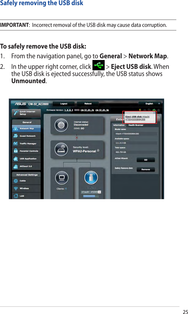25Safely removing the USB diskIMPORTANT:  Incorrect removal of the USB disk may cause data corruption.To safely remove the USB disk:1. From the navigation panel, go to General &gt; Network Map.2. In the upper right corner, click   &gt; Eject USB disk. When the USB disk is ejected successfully, the USB status shows Unmounted.