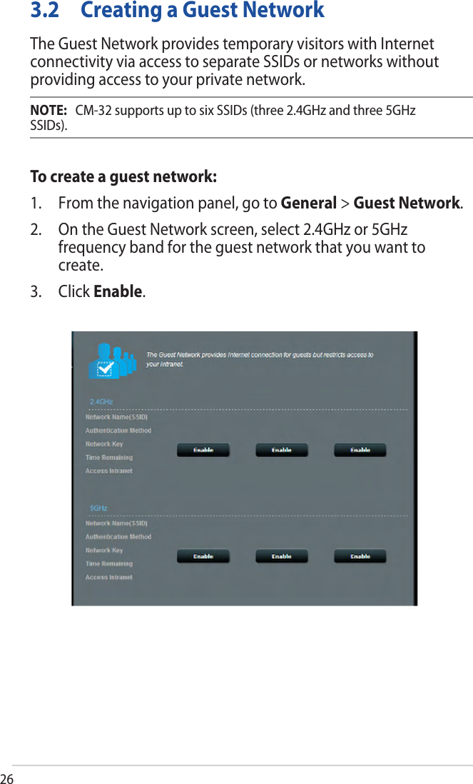 263.2  Creating a Guest NetworkThe Guest Network provides temporary visitors with Internet connectivity via access to separate SSIDs or networks without providing access to your private network.NOTE:  CM-32 supports up to six SSIDs (three 2.4GHz and three 5GHz SSIDs).To create a guest network:1. From the navigation panel, go to General &gt; Guest Network.2. On the Guest Network screen, select 2.4GHz or 5GHzfrequency band for the guest network that you want tocreate.3. Click Enable.