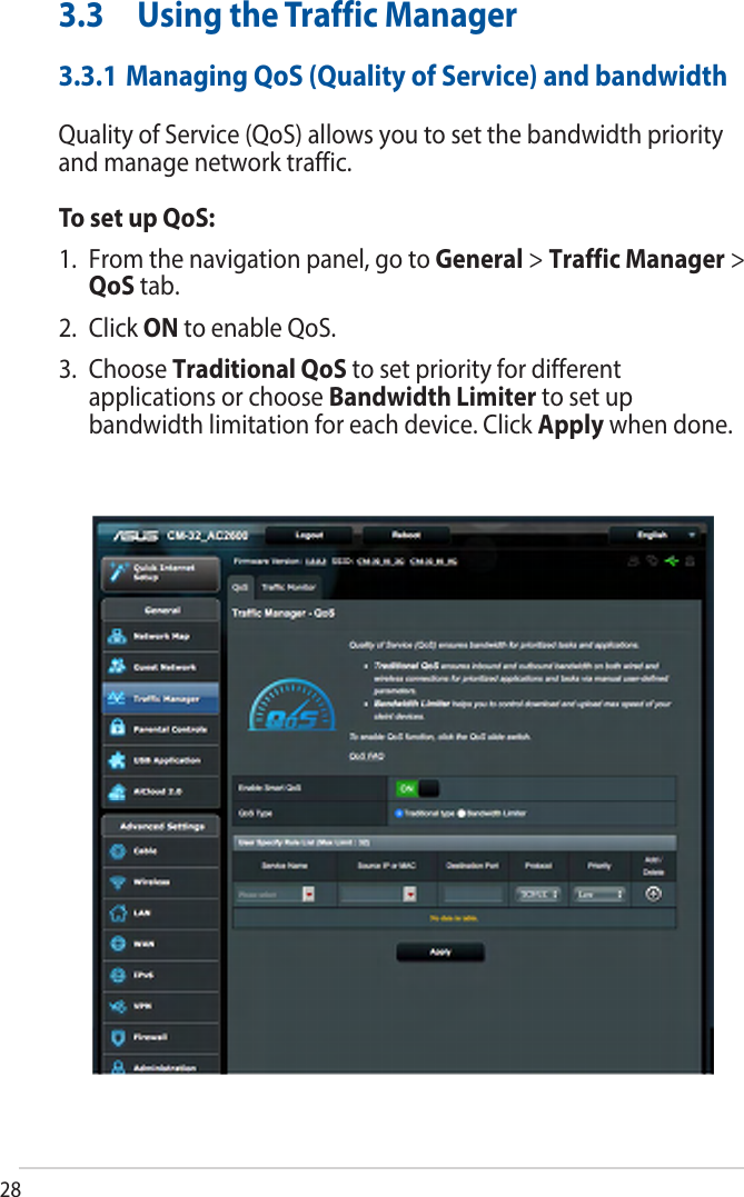 283.3 Using the Traffic Manager3.3.1 Managing QoS (Quality of Service) and bandwidthQuality of Service (QoS) allows you to set the bandwidth priority and manage network traffic.To set up QoS:1. From the navigation panel, go to General &gt; Traffic Manager &gt; QoS tab.2. Click ON to enable QoS.3. Choose Traditional QoS to set priority for different applications or choose Bandwidth Limiter to set up bandwidth limitation for each device. Click Apply when done. 