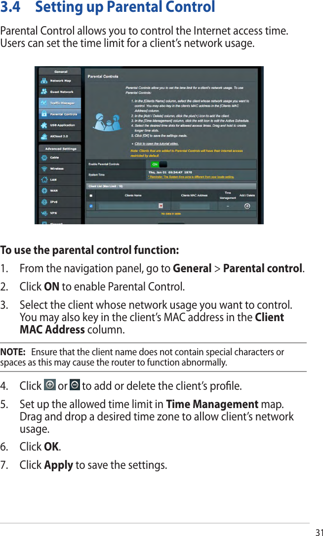 313.4 Setting up Parental ControlParental Control allows you to control the Internet access time. Users can set the time limit for a client’s network usage.To use the parental control function:1. From the navigation panel, go to General &gt; Parental control.2. Click ON to enable Parental Control.3. Select the client whose network usage you want to control.You may also key in the client’s MAC address in the ClientMAC Address column.NOTE:   Ensure that the client name does not contain special characters or spaces as this may cause the router to function abnormally.4. Click   or   to add or delete the client’s proﬁle.5. Set up the allowed time limit in Time Management map.Drag and drop a desired time zone to allow client’s networkusage.6. Click OK.7. Click Apply to save the settings.