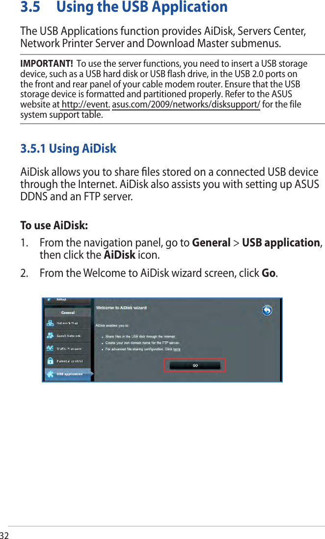 323.5 Using the USB ApplicationThe USB Applications function provides AiDisk, Servers Center, Network Printer Server and Download Master submenus.IMPORTANT!  To use the server functions, you need to insert a USB storage device, such as a USB hard disk or USB flash drive, in the USB 2.0 ports on the front and rear panel of your cable modem router. Ensure that the USB storage device is formatted and partitioned properly. Refer to the ASUS website at http://event. asus.com/2009/networks/disksupport/ for the file system support table.3.5.1 Using AiDiskAiDisk allows you to share ﬁles stored on a connected USB device through the Internet. AiDisk also assists you with setting up ASUS DDNS and an FTP server. To use AiDisk:1. From the navigation panel, go to General &gt; USB application,then click the AiDisk icon.2. From the Welcome to AiDisk wizard screen, click Go.