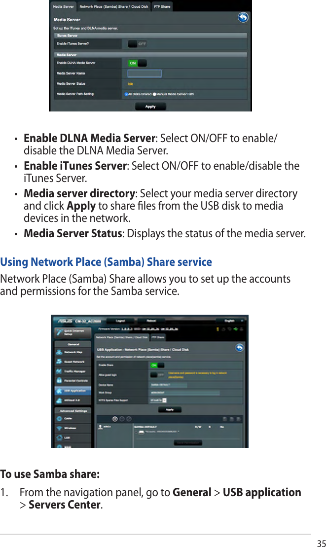 35•Enable DLNA Media Server: Select ON/OFF to enable/disable the DLNA Media Server. •   Enable iTunes Server: Select ON/OFF to enable/disable theiTunes Server.•Media server directory: Select your media server directoryand click Apply to share ﬁles from the USB disk to mediadevices in the network.•Media Server Status: Displays the status of the media server.Using Network Place (Samba) Share serviceNetwork Place (Samba) Share allows you to set up the accounts and permissions for the Samba service.To use Samba share:1. From the navigation panel, go to General &gt; USB application&gt;Servers Center.
