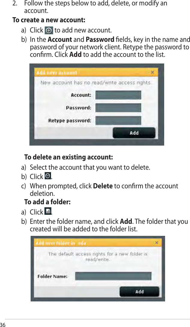 36To delete an existing account:a) Select the account that you want to delete.b) Click  .c)  When prompted, click Delete to conﬁrm the accountdeletion.To add a folder:a) Click  .b)  Enter the folder name, and click Add. The folder that youcreated will be added to the folder list.2. Follow the steps below to add, delete, or modify anaccount.To create a new account:a) Click   to add new account.b)   In  the  Account and Password ﬁelds, key in the name andpassword of your network client. Retype the password toconﬁrm. Click Add to add the account to the list.