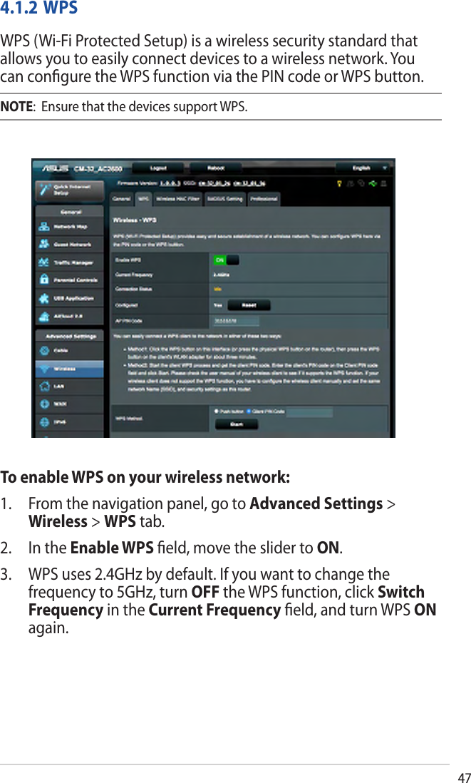 474.1.2 WPSWPS (Wi-Fi Protected Setup) is a wireless security standard that allows you to easily connect devices to a wireless network. You can conﬁgure the WPS function via the PIN code or WPS button. NOTE:  Ensure that the devices support WPS.To enable WPS on your wireless network:1. From the navigation panel, go to Advanced Settings &gt;Wireless &gt; WPS tab.2. In the Enable WPS ﬁeld, move the slider to ON.3. WPS uses 2.4GHz by default. If you want to change thefrequency to 5GHz, turn OFF the WPS function, click SwitchFrequency in the Current Frequency ﬁeld, and turn WPS ONagain.
