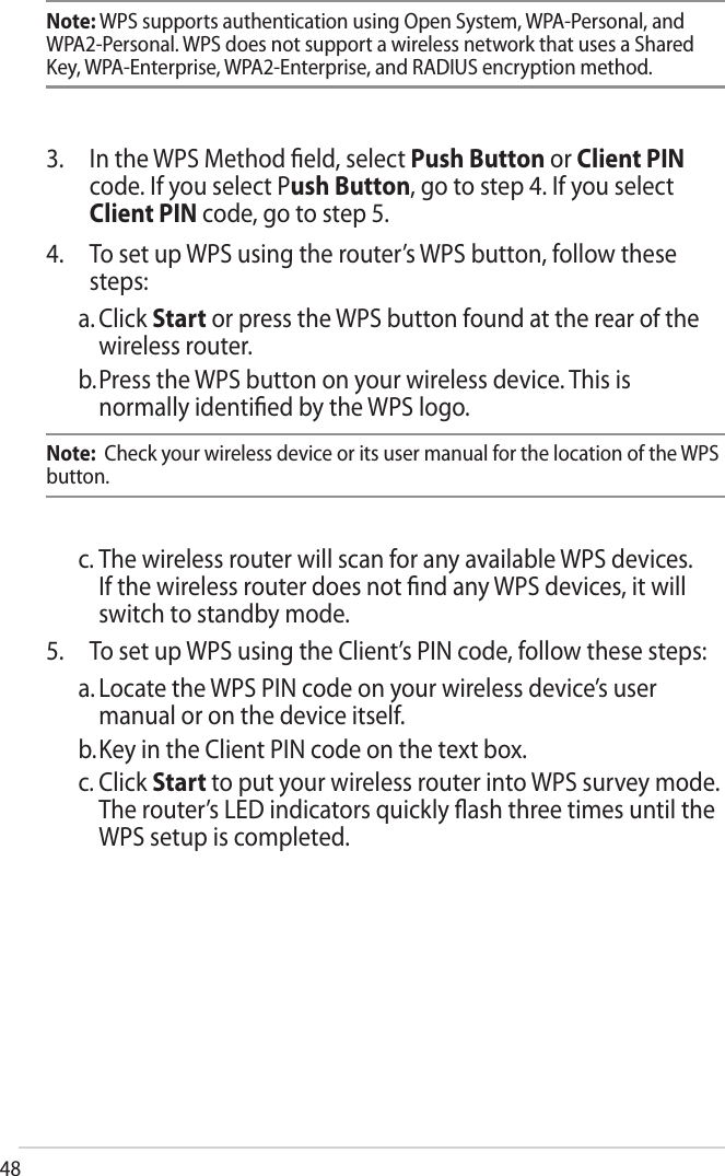 48Note: WPS supports authentication using Open System, WPA-Personal, and WPA2-Personal. WPS does not support a wireless network that uses a Shared Key, WPA-Enterprise, WPA2-Enterprise, and RADIUS encryption method.3. In the WPS Method ﬁeld, select Push Button or Client PINcode. If you select Push Button, go to step 4. If you selectClient PIN code, go to step 5.4. To set up WPS using the router’s WPS button, follow thesesteps:a. Click Start or press the WPS button found at the rear of thewireless router.b. Press the WPS button on your wireless device. This isnormally identiﬁed by the WPS logo.Note:  Check your wireless device or its user manual for the location of the WPS button.c. The wireless router will scan for any available WPS devices.If the wireless router does not ﬁnd any WPS devices, it willswitch to standby mode.5. To set up WPS using the Client’s PIN code, follow these steps:a. Locate the WPS PIN code on your wireless device’s usermanual or on the device itself.b. Key in the Client PIN code on the text box.c. Click Start to put your wireless router into WPS survey mode.The router’s LED indicators quickly ﬂash three times until theWPS setup is completed.