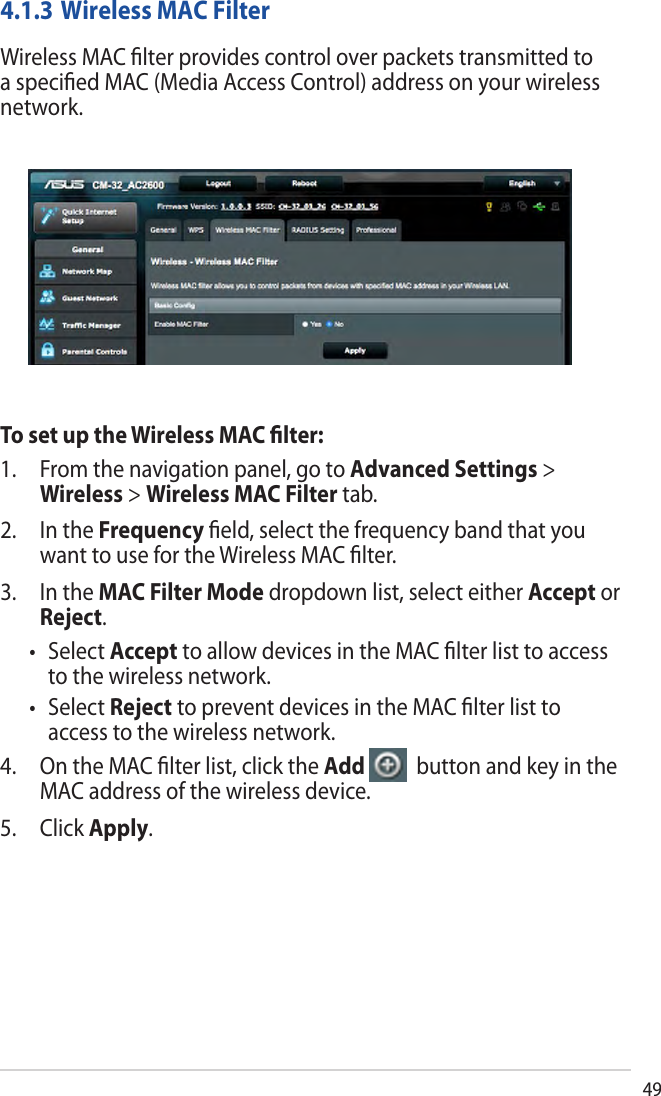 494.1.3 Wireless MAC FilterWireless MAC ﬁlter provides control over packets transmitted to a speciﬁed MAC (Media Access Control) address on your wireless network.To set up the Wireless MAC ﬁlter:1. From the navigation panel, go to Advanced Settings &gt;Wireless &gt; Wireless MAC Filter tab.2. In the Frequency ﬁeld, select the frequency band that youwant to use for the Wireless MAC ﬁlter.3. In the MAC Filter Mode dropdown list, select either Accept orReject.• SelectAccept to allow devices in the MAC ﬁlter list to accessto the wireless network.• SelectReject to prevent devices in the MAC ﬁlter list toaccess to the wireless network.4. On the MAC ﬁlter list, click the Add   button and key in the MAC address of the wireless device.5. Click Apply.